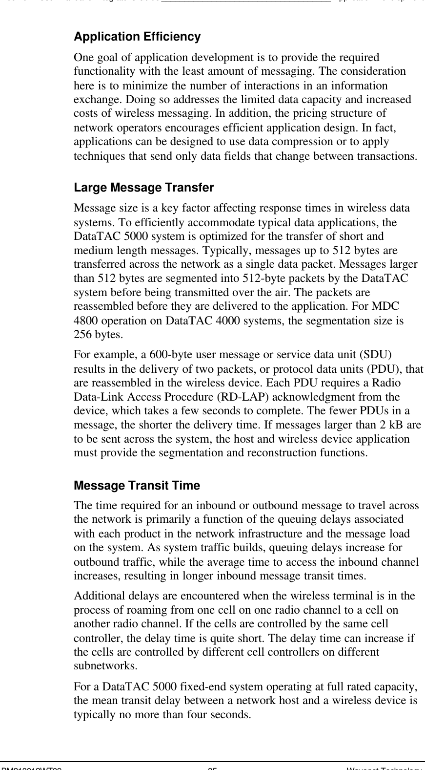 Boomer II User Manual &amp; Integrator’s Guide_____________________________________Application DevelopmentBM210012WT09 85 Wavenet TechnologyApplication EfficiencyOne goal of application development is to provide the requiredfunctionality with the least amount of messaging. The considerationhere is to minimize the number of interactions in an informationexchange. Doing so addresses the limited data capacity and increasedcosts of wireless messaging. In addition, the pricing structure ofnetwork operators encourages efficient application design. In fact,applications can be designed to use data compression or to applytechniques that send only data fields that change between transactions.Large Message TransferMessage size is a key factor affecting response times in wireless datasystems. To efficiently accommodate typical data applications, theDataTAC 5000 system is optimized for the transfer of short andmedium length messages. Typically, messages up to 512 bytes aretransferred across the network as a single data packet. Messages largerthan 512 bytes are segmented into 512-byte packets by the DataTACsystem before being transmitted over the air. The packets arereassembled before they are delivered to the application. For MDC4800 operation on DataTAC 4000 systems, the segmentation size is256 bytes.For example, a 600-byte user message or service data unit (SDU)results in the delivery of two packets, or protocol data units (PDU), thatare reassembled in the wireless device. Each PDU requires a RadioData-Link Access Procedure (RD-LAP) acknowledgment from thedevice, which takes a few seconds to complete. The fewer PDUs in amessage, the shorter the delivery time. If messages larger than 2 kB areto be sent across the system, the host and wireless device applicationmust provide the segmentation and reconstruction functions.Message Transit TimeThe time required for an inbound or outbound message to travel acrossthe network is primarily a function of the queuing delays associatedwith each product in the network infrastructure and the message loadon the system. As system traffic builds, queuing delays increase foroutbound traffic, while the average time to access the inbound channelincreases, resulting in longer inbound message transit times.Additional delays are encountered when the wireless terminal is in theprocess of roaming from one cell on one radio channel to a cell onanother radio channel. If the cells are controlled by the same cellcontroller, the delay time is quite short. The delay time can increase ifthe cells are controlled by different cell controllers on differentsubnetworks.For a DataTAC 5000 fixed-end system operating at full rated capacity,the mean transit delay between a network host and a wireless device istypically no more than four seconds.