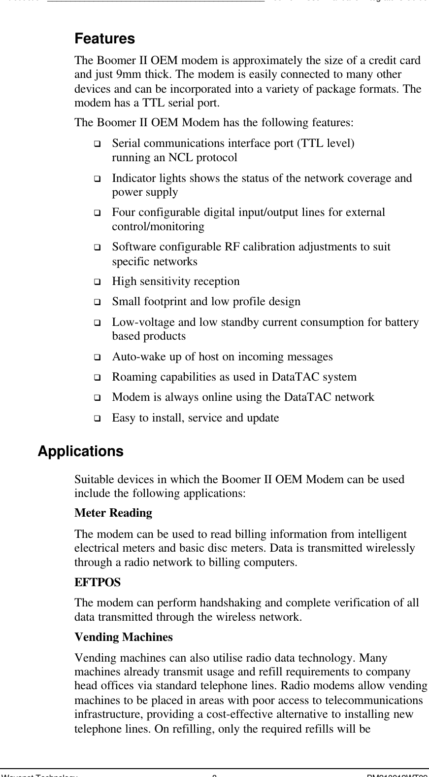 Introduction_______________________________________________Boomer II User Manual &amp; Integrator’s GuideWavenet Technology 8BM210012WT09FeaturesThe Boomer II OEM modem is approximately the size of a credit cardand just 9mm thick. The modem is easily connected to many otherdevices and can be incorporated into a variety of package formats. Themodem has a TTL serial port.The Boomer II OEM Modem has the following features:q Serial communications interface port (TTL level)running an NCL protocolq Indicator lights shows the status of the network coverage andpower supplyq Four configurable digital input/output lines for externalcontrol/monitoringq Software configurable RF calibration adjustments to suitspecific networksq High sensitivity receptionq Small footprint and low profile designq Low-voltage and low standby current consumption for batterybased productsq Auto-wake up of host on incoming messagesq Roaming capabilities as used in DataTAC systemq Modem is always online using the DataTAC networkq Easy to install, service and updateApplicationsSuitable devices in which the Boomer II OEM Modem can be usedinclude the following applications:Meter ReadingThe modem can be used to read billing information from intelligentelectrical meters and basic disc meters. Data is transmitted wirelesslythrough a radio network to billing computers.EFTPOSThe modem can perform handshaking and complete verification of alldata transmitted through the wireless network.Vending MachinesVending machines can also utilise radio data technology. Manymachines already transmit usage and refill requirements to companyhead offices via standard telephone lines. Radio modems allow vendingmachines to be placed in areas with poor access to telecommunicationsinfrastructure, providing a cost-effective alternative to installing newtelephone lines. On refilling, only the required refills will be