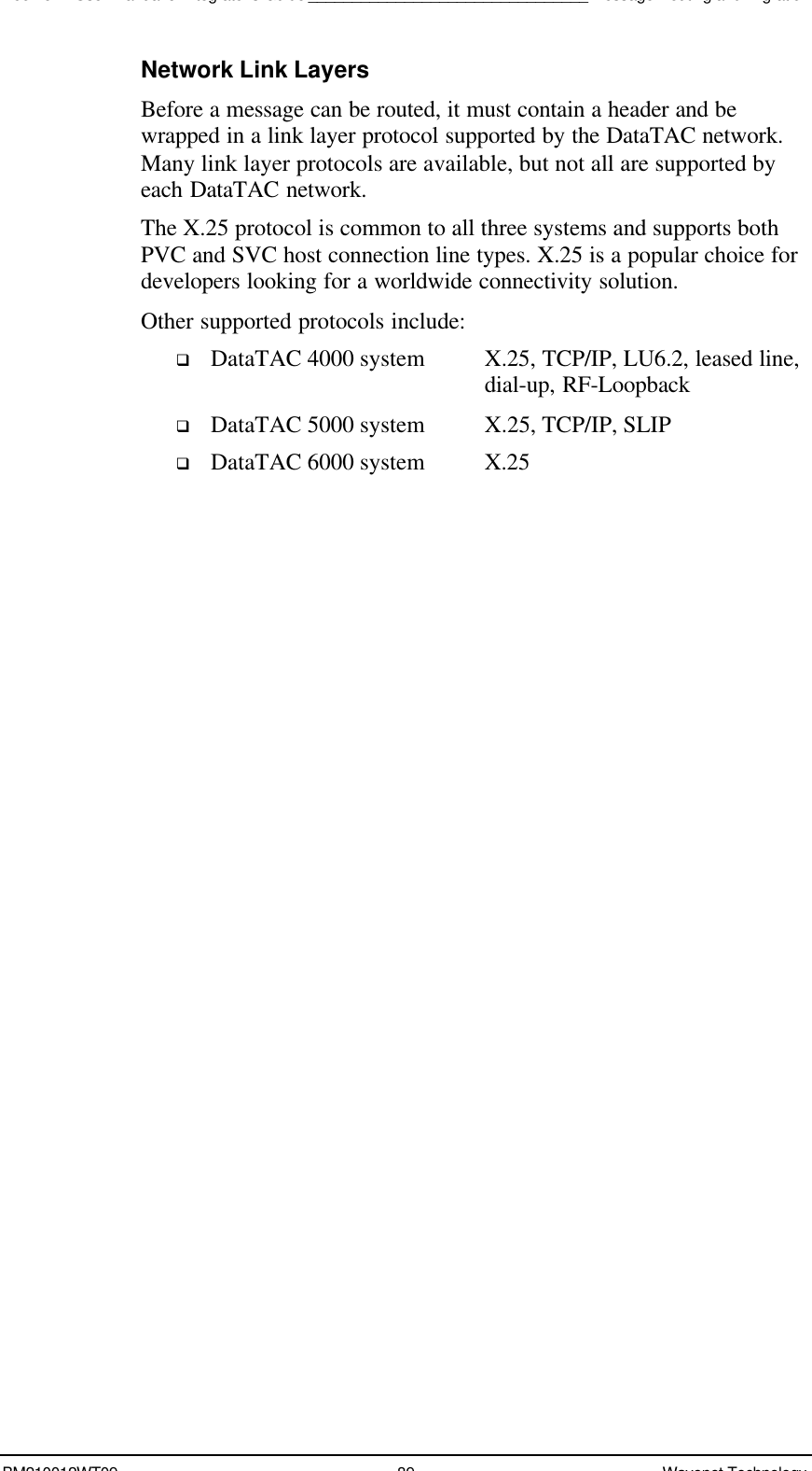 Boomer II User Manual &amp; Integrator’s Guide________________________________Message Routing and MigrationBM210012WT09 89 Wavenet TechnologyNetwork Link LayersBefore a message can be routed, it must contain a header and bewrapped in a link layer protocol supported by the DataTAC network.Many link layer protocols are available, but not all are supported byeach DataTAC network.The X.25 protocol is common to all three systems and supports bothPVC and SVC host connection line types. X.25 is a popular choice fordevelopers looking for a worldwide connectivity solution.Other supported protocols include:q DataTAC 4000 system X.25, TCP/IP, LU6.2, leased line,   dial-up, RF-Loopbackq DataTAC 5000 system X.25, TCP/IP, SLIPq DataTAC 6000 system X.25