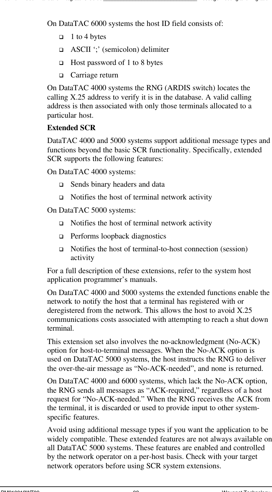 Boomer II User Manual &amp; Integrator’s Guide________________________________Message Routing and MigrationBM210012WT09 93 Wavenet TechnologyOn DataTAC 6000 systems the host ID field consists of:q 1 to 4 bytesq ASCII ‘;’ (semicolon) delimiterq Host password of 1 to 8 bytesq Carriage returnOn DataTAC 4000 systems the RNG (ARDIS switch) locates thecalling X.25 address to verify it is in the database. A valid callingaddress is then associated with only those terminals allocated to aparticular host.Extended SCRDataTAC 4000 and 5000 systems support additional message types andfunctions beyond the basic SCR functionality. Specifically, extendedSCR supports the following features:On DataTAC 4000 systems:q Sends binary headers and dataq Notifies the host of terminal network activityOn DataTAC 5000 systems:q Notifies the host of terminal network activityq Performs loopback diagnosticsq Notifies the host of terminal-to-host connection (session)activityFor a full description of these extensions, refer to the system hostapplication programmer’s manuals.On DataTAC 4000 and 5000 systems the extended functions enable thenetwork to notify the host that a terminal has registered with orderegistered from the network. This allows the host to avoid X.25communications costs associated with attempting to reach a shut downterminal.This extension set also involves the no-acknowledgment (No-ACK)option for host-to-terminal messages. When the No-ACK option isused on DataTAC 5000 systems, the host instructs the RNG to deliverthe over-the-air message as “No-ACK-needed”, and none is returned.On DataTAC 4000 and 6000 systems, which lack the No-ACK option,the RNG sends all messages as “ACK-required,” regardless of a hostrequest for “No-ACK-needed.” When the RNG receives the ACK fromthe terminal, it is discarded or used to provide input to other system-specific features.Avoid using additional message types if you want the application to bewidely compatible. These extended features are not always available onall DataTAC 5000 systems. These features are enabled and controlledby the network operator on a per-host basis. Check with your targetnetwork operators before using SCR system extensions.