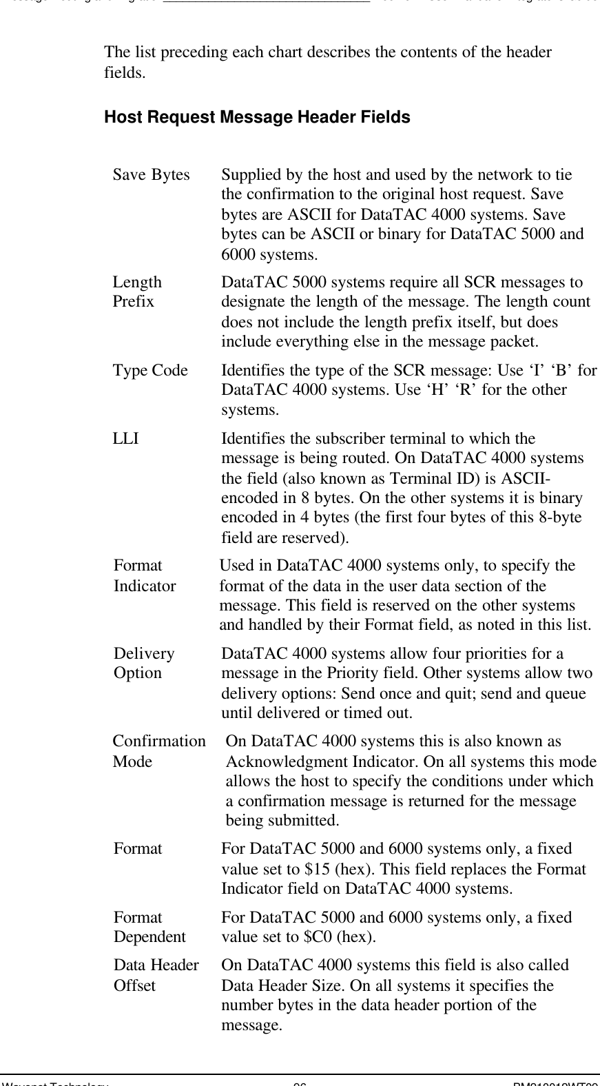 Message Routing and Migration________________________________Boomer II User Manual &amp; Integrator’s GuideWavenet Technology 96 BM210012WT09The list preceding each chart describes the contents of the headerfields.Host Request Message Header FieldsSave Bytes Supplied by the host and used by the network to tiethe confirmation to the original host request. Savebytes are ASCII for DataTAC 4000 systems. Savebytes can be ASCII or binary for DataTAC 5000 and6000 systems.LengthPrefix DataTAC 5000 systems require all SCR messages todesignate the length of the message. The length countdoes not include the length prefix itself, but doesinclude everything else in the message packet.Type Code Identifies the type of the SCR message: Use ‘I’ ‘B’ forDataTAC 4000 systems. Use ‘H’ ‘R’ for the othersystems.LLI Identifies the subscriber terminal to which themessage is being routed. On DataTAC 4000 systemsthe field (also known as Terminal ID) is ASCII-encoded in 8 bytes. On the other systems it is binaryencoded in 4 bytes (the first four bytes of this 8-bytefield are reserved).FormatIndicator Used in DataTAC 4000 systems only, to specify theformat of the data in the user data section of themessage. This field is reserved on the other systemsand handled by their Format field, as noted in this list.DeliveryOption DataTAC 4000 systems allow four priorities for amessage in the Priority field. Other systems allow twodelivery options: Send once and quit; send and queueuntil delivered or timed out.ConfirmationMode On DataTAC 4000 systems this is also known asAcknowledgment Indicator. On all systems this modeallows the host to specify the conditions under whicha confirmation message is returned for the messagebeing submitted.Format For DataTAC 5000 and 6000 systems only, a fixedvalue set to $15 (hex). This field replaces the FormatIndicator field on DataTAC 4000 systems.FormatDependent For DataTAC 5000 and 6000 systems only, a fixedvalue set to $C0 (hex).Data HeaderOffset On DataTAC 4000 systems this field is also calledData Header Size. On all systems it specifies thenumber bytes in the data header portion of themessage.