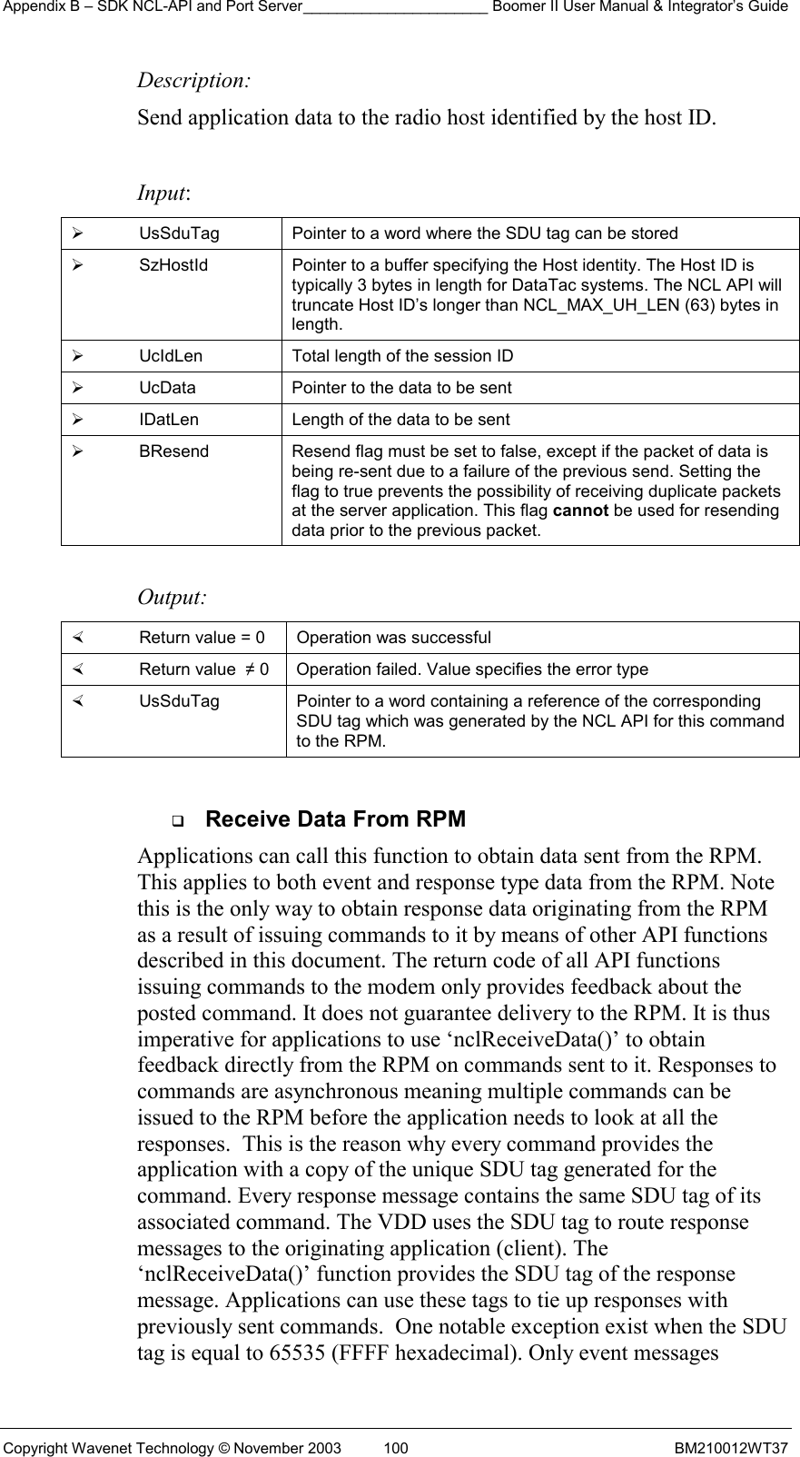 Appendix B – SDK NCL-API and Port Server______________________ Boomer II User Manual &amp; Integrator’s Guide Copyright Wavenet Technology © November 2003  100  BM210012WT37 Description: Send application data to the radio host identified by the host ID.   Input:   UsSduTag  Pointer to a word where the SDU tag can be stored   SzHostId  Pointer to a buffer specifying the Host identity. The Host ID is typically 3 bytes in length for DataTac systems. The NCL API will truncate Host ID’s longer than NCL_MAX_UH_LEN (63) bytes in length.   UcIdLen  Total length of the session ID   UcData  Pointer to the data to be sent   IDatLen  Length of the data to be sent   BResend  Resend flag must be set to false, except if the packet of data is being re-sent due to a failure of the previous send. Setting the flag to true prevents the possibility of receiving duplicate packets at the server application. This flag cannot be used for resending data prior to the previous packet.  Output:    Return value = 0   Operation was successful   Return value  ≠ 0  Operation failed. Value specifies the error type   UsSduTag  Pointer to a word containing a reference of the corresponding SDU tag which was generated by the NCL API for this command to the RPM.    Receive Data From RPM Applications can call this function to obtain data sent from the RPM. This applies to both event and response type data from the RPM. Note this is the only way to obtain response data originating from the RPM as a result of issuing commands to it by means of other API functions described in this document. The return code of all API functions issuing commands to the modem only provides feedback about the posted command. It does not guarantee delivery to the RPM. It is thus imperative for applications to use ‘nclReceiveData()’ to obtain feedback directly from the RPM on commands sent to it. Responses to commands are asynchronous meaning multiple commands can be issued to the RPM before the application needs to look at all the responses.  This is the reason why every command provides the application with a copy of the unique SDU tag generated for the command. Every response message contains the same SDU tag of its associated command. The VDD uses the SDU tag to route response messages to the originating application (client). The  ‘nclReceiveData()’ function provides the SDU tag of the response message. Applications can use these tags to tie up responses with previously sent commands.  One notable exception exist when the SDU tag is equal to 65535 (FFFF hexadecimal). Only event messages 