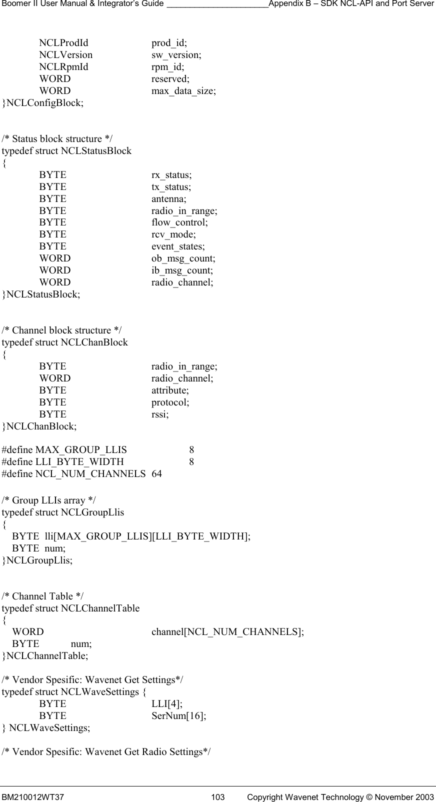 Boomer II User Manual &amp; Integrator’s Guide ______________________Appendix B – SDK NCL-API and Port Server BM210012WT37  103  Copyright Wavenet Technology © November 2003  NCLProdId  prod_id;  NCLVersion  sw_version;  NCLRpmId  rpm_id;  WORD   reserved;  WORD   max_data_size; }NCLConfigBlock;   /* Status block structure */ typedef struct NCLStatusBlock  {  BYTE   rx_status;  BYTE   tx_status;  BYTE   antenna;  BYTE   radio_in_range;  BYTE   flow_control;  BYTE   rcv_mode;  BYTE   event_states;  WORD   ob_msg_count;  WORD   ib_msg_count;  WORD   radio_channel; }NCLStatusBlock;   /* Channel block structure */ typedef struct NCLChanBlock {  BYTE   radio_in_range;  WORD   radio_channel;  BYTE   attribute;  BYTE   protocol;  BYTE   rssi; }NCLChanBlock;  #define MAX_GROUP_LLIS     8 #define LLI_BYTE_WIDTH      8 #define NCL_NUM_CHANNELS  64  /* Group LLIs array */ typedef struct NCLGroupLlis {     BYTE  lli[MAX_GROUP_LLIS][LLI_BYTE_WIDTH];     BYTE  num; }NCLGroupLlis;   /* Channel Table */ typedef struct NCLChannelTable {     WORD      channel[NCL_NUM_CHANNELS];     BYTE            num; }NCLChannelTable;  /* Vendor Spesific: Wavenet Get Settings*/ typedef struct NCLWaveSettings {  BYTE   LLI[4];  BYTE   SerNum[16]; } NCLWaveSettings;  /* Vendor Spesific: Wavenet Get Radio Settings*/ 