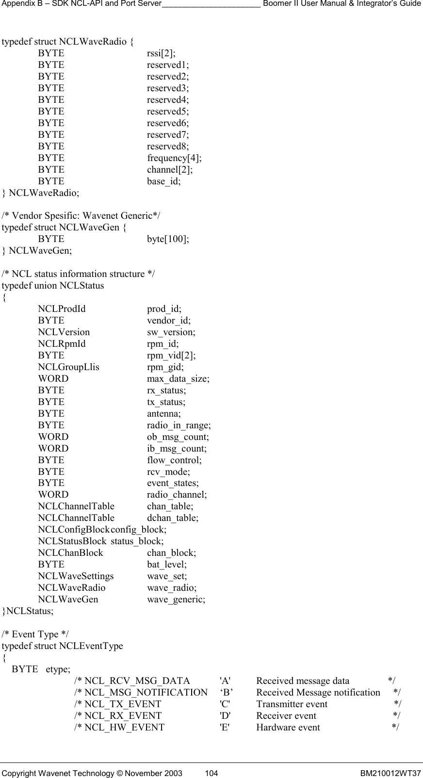 Appendix B – SDK NCL-API and Port Server______________________ Boomer II User Manual &amp; Integrator’s Guide Copyright Wavenet Technology © November 2003  104  BM210012WT37 typedef struct NCLWaveRadio {  BYTE   rssi[2];  BYTE   reserved1;  BYTE   reserved2;  BYTE   reserved3;  BYTE   reserved4;  BYTE   reserved5;  BYTE   reserved6;  BYTE   reserved7;  BYTE   reserved8;  BYTE   frequency[4];  BYTE   channel[2];  BYTE   base_id; } NCLWaveRadio;  /* Vendor Spesific: Wavenet Generic*/ typedef struct NCLWaveGen {  BYTE   byte[100]; } NCLWaveGen;  /* NCL status information structure */ typedef union NCLStatus {  NCLProdId  prod_id;  BYTE   vendor_id;  NCLVersion  sw_version;  NCLRpmId  rpm_id;  BYTE   rpm_vid[2];  NCLGroupLlis  rpm_gid;  WORD   max_data_size;  BYTE   rx_status;  BYTE   tx_status;  BYTE   antenna;  BYTE   radio_in_range;  WORD   ob_msg_count;  WORD   ib_msg_count;  BYTE   flow_control;  BYTE   rcv_mode;  BYTE   event_states;  WORD   radio_channel;  NCLChannelTable  chan_table;  NCLChannelTable dchan_table;  NCLConfigBlock config_block;  NCLStatusBlock status_block;  NCLChanBlock  chan_block;  BYTE   bat_level;  NCLWaveSettings wave_set;  NCLWaveRadio  wave_radio;  NCLWaveGen  wave_generic; }NCLStatus;  /* Event Type */ typedef struct NCLEventType {     BYTE   etype;     /* NCL_RCV_MSG_DATA  &apos;A&apos;  Received message data               */     /* NCL_MSG_NOTIFICATION     ‘B’  Received Message notification     */     /* NCL_TX_EVENT      &apos;C&apos;   Transmitter event                          */     /* NCL_RX_EVENT      &apos;D&apos;   Receiver event                              */ /* NCL_HW_EVENT      &apos;E&apos;   Hardware event                            */ 