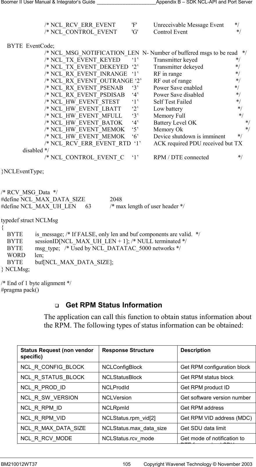 Boomer II User Manual &amp; Integrator’s Guide ______________________Appendix B – SDK NCL-API and Port Server BM210012WT37  105  Copyright Wavenet Technology © November 2003 /* NCL_RCV_ERR_EVENT    &apos;F&apos;   Unreceivable Message Event       */ /* NCL_CONTROL_EVENT    &apos;G&apos;   Control Event                                */      BYTE  EventCode;     /* NCL_MSG_NOTIFICATION_LEN  N- Number of buffered msgs to be read   */     /* NCL_TX_EVENT_KEYED  ‘1’  Transmitter keyed                         */ /* NCL_TX_EVENT_DEKEYED  ‘2’  Transmitter dekeyed                     */ /* NCL_RX_EVENT_INRANGE  ‘1’  RF in range                                   */ /* NCL_RX_EVENT_OUTRANGE ‘2’  RF out of range                             */ /* NCL_RX_EVENT_PSENAB  ‘3’  Power Save enabled                     */ /* NCL_RX_EVENT_PSDISAB  ‘4’  Power Save disabled                     */ /* NCL_HW_EVENT_STEST  ‘1’  Self Test Failed                             */ /* NCL_HW_EVENT_LBATT  ‘2’  Low battery                                    */ /* NCL_HW_EVENT_MFULL  ‘3’  Memory Full                                   */ /* NCL_HW_EVENT_BATOK  ‘4’  Battery Level OK                */ /* NCL_HW_EVENT_MEMOK  ‘5’  Memory Ok                       */ /* NCL_HW_EVENT_MEMOK  ‘6’  Device shutdown is imminent        */ /* NCL_RCV_ERR_EVENT_RTD  ‘1’  ACK required PDU received but TX disabled */                           /* NCL_CONTROL_EVENT_C  ‘1’  RPM / DTE connected                   */  }NCLEventType;   /* RCV_MSG_Data  */ #define NCL_MAX_DATA_SIZE    2048 #define NCL_MAX_UH_LEN      63  /* max length of user header */  typedef struct NCLMsg  {     BYTE        is_message; /* If FALSE, only len and buf components are valid.  */     BYTE        sessionID[NCL_MAX_UH_LEN + 1]; /* NULL terminated */     BYTE        msg_type;   /* Used by NCL_DATATAC_5000 networks */     WORD      len;     BYTE        buf[NCL_MAX_DATA_SIZE]; } NCLMsg;                    /* End of 1 byte alignment */ #pragma pack()   Get RPM Status Information The application can call this function to obtain status information about the RPM. The following types of status information can be obtained:  Status Request (non vendor specific) Response Structure  Description NCL_R_CONFIG_BLOCK   NCLConfigBlock  Get RPM configuration block  NCL_R_STATUS_BLOCK   NCLStatusBlock  Get RPM status block  NCL_R_PROD_ID   NCLProdId  Get RPM product ID  NCL_R_SW_VERSION   NCLVersion  Get software version number  NCL_R_RPM_ID   NCLRpmId  Get RPM address  NCL_R_RPM_VID   NCLStatus.rpm_vid[2]  Get RPM VID address (MDC) NCL_R_MAX_DATA_SIZE   NCLStatus.max_data_size  Get SDU data limit  NCL_R_RCV_MODE   NCLStatus.rcv_mode  Get mode of notification to DTE f i d SDU