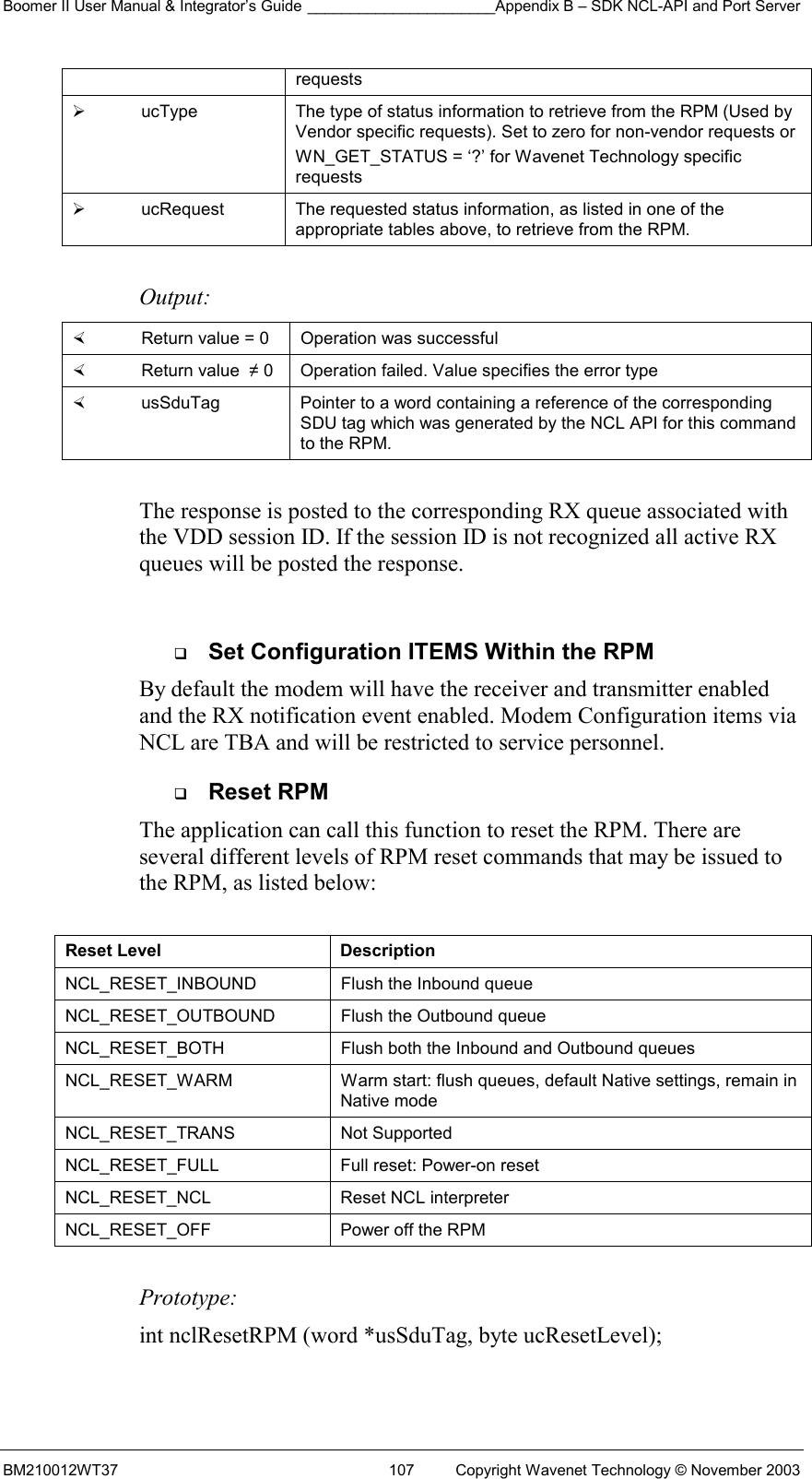 Boomer II User Manual &amp; Integrator’s Guide ______________________Appendix B – SDK NCL-API and Port Server BM210012WT37  107  Copyright Wavenet Technology © November 2003 requests    ucType  The type of status information to retrieve from the RPM (Used by Vendor specific requests). Set to zero for non-vendor requests or  WN_GET_STATUS = ‘?’ for Wavenet Technology specific requests   ucRequest  The requested status information, as listed in one of the appropriate tables above, to retrieve from the RPM.  Output:    Return value = 0   Operation was successful   Return value  ≠ 0  Operation failed. Value specifies the error type   usSduTag  Pointer to a word containing a reference of the corresponding SDU tag which was generated by the NCL API for this command to the RPM.  The response is posted to the corresponding RX queue associated with the VDD session ID. If the session ID is not recognized all active RX queues will be posted the response.    Set Configuration ITEMS Within the RPM By default the modem will have the receiver and transmitter enabled and the RX notification event enabled. Modem Configuration items via NCL are TBA and will be restricted to service personnel.   Reset RPM The application can call this function to reset the RPM. There are several different levels of RPM reset commands that may be issued to the RPM, as listed below:   Reset Level  Description NCL_RESET_INBOUND   Flush the Inbound queue  NCL_RESET_OUTBOUND   Flush the Outbound queue NCL_RESET_BOTH   Flush both the Inbound and Outbound queues NCL_RESET_WARM  Warm start: flush queues, default Native settings, remain in Native mode NCL_RESET_TRANS   Not Supported NCL_RESET_FULL   Full reset: Power-on reset NCL_RESET_NCL   Reset NCL interpreter NCL_RESET_OFF   Power off the RPM  Prototype: int nclResetRPM (word *usSduTag, byte ucResetLevel);  