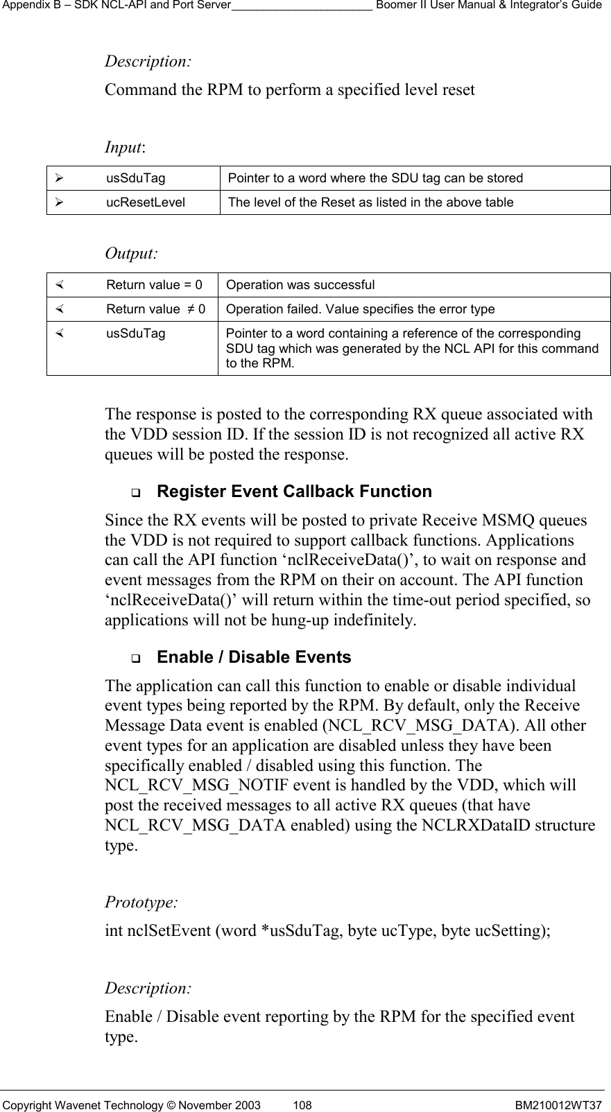 Appendix B – SDK NCL-API and Port Server______________________ Boomer II User Manual &amp; Integrator’s Guide Copyright Wavenet Technology © November 2003  108  BM210012WT37 Description: Command the RPM to perform a specified level reset   Input:   usSduTag  Pointer to a word where the SDU tag can be stored   ucResetLevel  The level of the Reset as listed in the above table  Output:    Return value = 0   Operation was successful   Return value  ≠ 0  Operation failed. Value specifies the error type   usSduTag  Pointer to a word containing a reference of the corresponding SDU tag which was generated by the NCL API for this command to the RPM.  The response is posted to the corresponding RX queue associated with the VDD session ID. If the session ID is not recognized all active RX queues will be posted the response.   Register Event Callback Function Since the RX events will be posted to private Receive MSMQ queues the VDD is not required to support callback functions. Applications can call the API function ‘nclReceiveData()’, to wait on response and event messages from the RPM on their on account. The API function ‘nclReceiveData()’ will return within the time-out period specified, so applications will not be hung-up indefinitely.    Enable / Disable Events The application can call this function to enable or disable individual event types being reported by the RPM. By default, only the Receive Message Data event is enabled (NCL_RCV_MSG_DATA). All other event types for an application are disabled unless they have been specifically enabled / disabled using this function. The NCL_RCV_MSG_NOTIF event is handled by the VDD, which will post the received messages to all active RX queues (that have NCL_RCV_MSG_DATA enabled) using the NCLRXDataID structure type.  Prototype: int nclSetEvent (word *usSduTag, byte ucType, byte ucSetting);  Description: Enable / Disable event reporting by the RPM for the specified event type.  