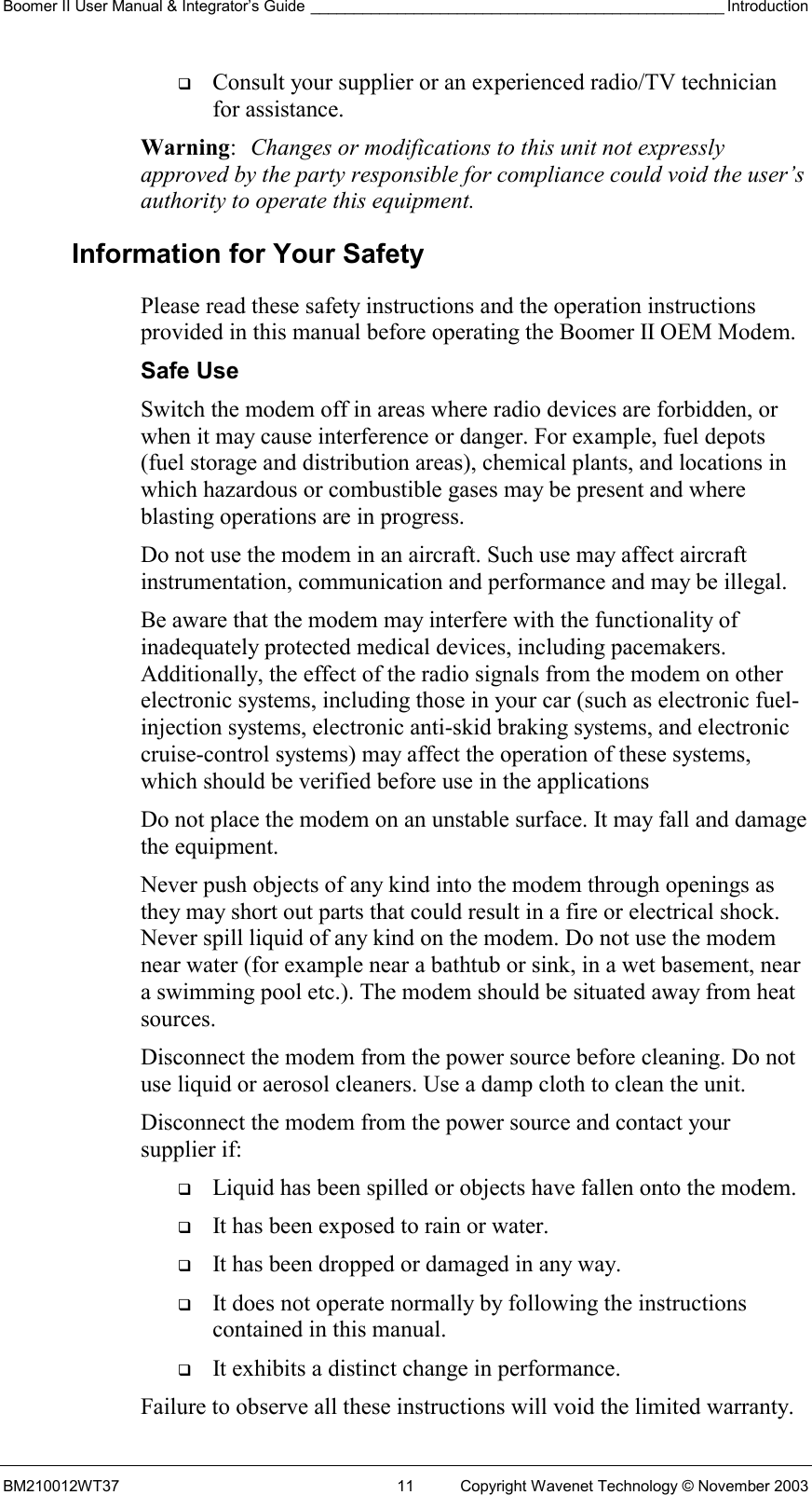 Boomer II User Manual &amp; Integrator’s Guide ________________________________________________ Introduction BM210012WT37  11  Copyright Wavenet Technology © November 2003   Consult your supplier or an experienced radio/TV technician for assistance. Warning:  Changes or modifications to this unit not expressly approved by the party responsible for compliance could void the user’s authority to operate this equipment. Information for Your Safety Please read these safety instructions and the operation instructions provided in this manual before operating the Boomer II OEM Modem. Safe Use Switch the modem off in areas where radio devices are forbidden, or when it may cause interference or danger. For example, fuel depots (fuel storage and distribution areas), chemical plants, and locations in which hazardous or combustible gases may be present and where blasting operations are in progress. Do not use the modem in an aircraft. Such use may affect aircraft instrumentation, communication and performance and may be illegal. Be aware that the modem may interfere with the functionality of inadequately protected medical devices, including pacemakers. Additionally, the effect of the radio signals from the modem on other electronic systems, including those in your car (such as electronic fuel-injection systems, electronic anti-skid braking systems, and electronic cruise-control systems) may affect the operation of these systems, which should be verified before use in the applications Do not place the modem on an unstable surface. It may fall and damage the equipment. Never push objects of any kind into the modem through openings as they may short out parts that could result in a fire or electrical shock. Never spill liquid of any kind on the modem. Do not use the modem near water (for example near a bathtub or sink, in a wet basement, near a swimming pool etc.). The modem should be situated away from heat sources. Disconnect the modem from the power source before cleaning. Do not use liquid or aerosol cleaners. Use a damp cloth to clean the unit. Disconnect the modem from the power source and contact your supplier if:   Liquid has been spilled or objects have fallen onto the modem.   It has been exposed to rain or water.   It has been dropped or damaged in any way.   It does not operate normally by following the instructions contained in this manual.   It exhibits a distinct change in performance. Failure to observe all these instructions will void the limited warranty. 