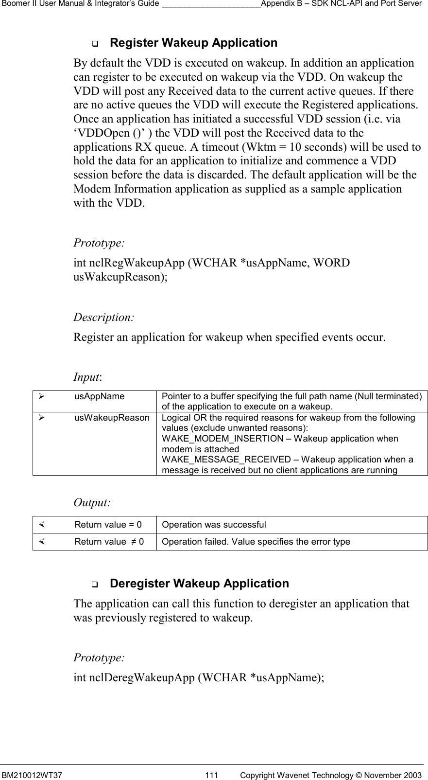 Boomer II User Manual &amp; Integrator’s Guide ______________________Appendix B – SDK NCL-API and Port Server BM210012WT37  111  Copyright Wavenet Technology © November 2003   Register Wakeup Application By default the VDD is executed on wakeup. In addition an application can register to be executed on wakeup via the VDD. On wakeup the VDD will post any Received data to the current active queues. If there are no active queues the VDD will execute the Registered applications. Once an application has initiated a successful VDD session (i.e. via ‘VDDOpen ()’ ) the VDD will post the Received data to the applications RX queue. A timeout (Wktm = 10 seconds) will be used to hold the data for an application to initialize and commence a VDD session before the data is discarded. The default application will be the Modem Information application as supplied as a sample application with the VDD.    Prototype: int nclRegWakeupApp (WCHAR *usAppName, WORD usWakeupReason);  Description: Register an application for wakeup when specified events occur.  Input:   usAppName  Pointer to a buffer specifying the full path name (Null terminated) of the application to execute on a wakeup.   usWakeupReason  Logical OR the required reasons for wakeup from the following values (exclude unwanted reasons): WAKE_MODEM_INSERTION – Wakeup application when modem is attached WAKE_MESSAGE_RECEIVED – Wakeup application when a message is received but no client applications are running  Output:    Return value = 0   Operation was successful   Return value  ≠ 0  Operation failed. Value specifies the error type    Deregister Wakeup Application The application can call this function to deregister an application that was previously registered to wakeup.    Prototype: int nclDeregWakeupApp (WCHAR *usAppName);  