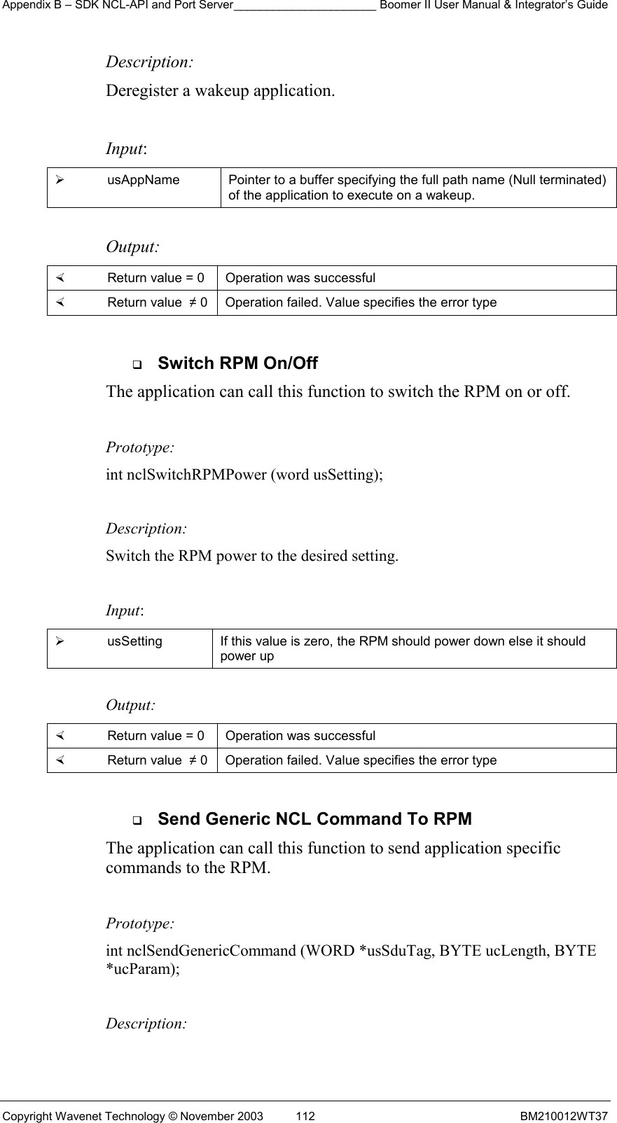 Appendix B – SDK NCL-API and Port Server______________________ Boomer II User Manual &amp; Integrator’s Guide Copyright Wavenet Technology © November 2003  112  BM210012WT37 Description: Deregister a wakeup application.  Input:   usAppName  Pointer to a buffer specifying the full path name (Null terminated) of the application to execute on a wakeup.  Output:    Return value = 0   Operation was successful   Return value  ≠ 0  Operation failed. Value specifies the error type    Switch RPM On/Off The application can call this function to switch the RPM on or off.    Prototype: int nclSwitchRPMPower (word usSetting);  Description: Switch the RPM power to the desired setting.  Input:   usSetting  If this value is zero, the RPM should power down else it should power up  Output:    Return value = 0   Operation was successful   Return value  ≠ 0  Operation failed. Value specifies the error type    Send Generic NCL Command To RPM The application can call this function to send application specific commands to the RPM.    Prototype: int nclSendGenericCommand (WORD *usSduTag, BYTE ucLength, BYTE *ucParam);  Description: 