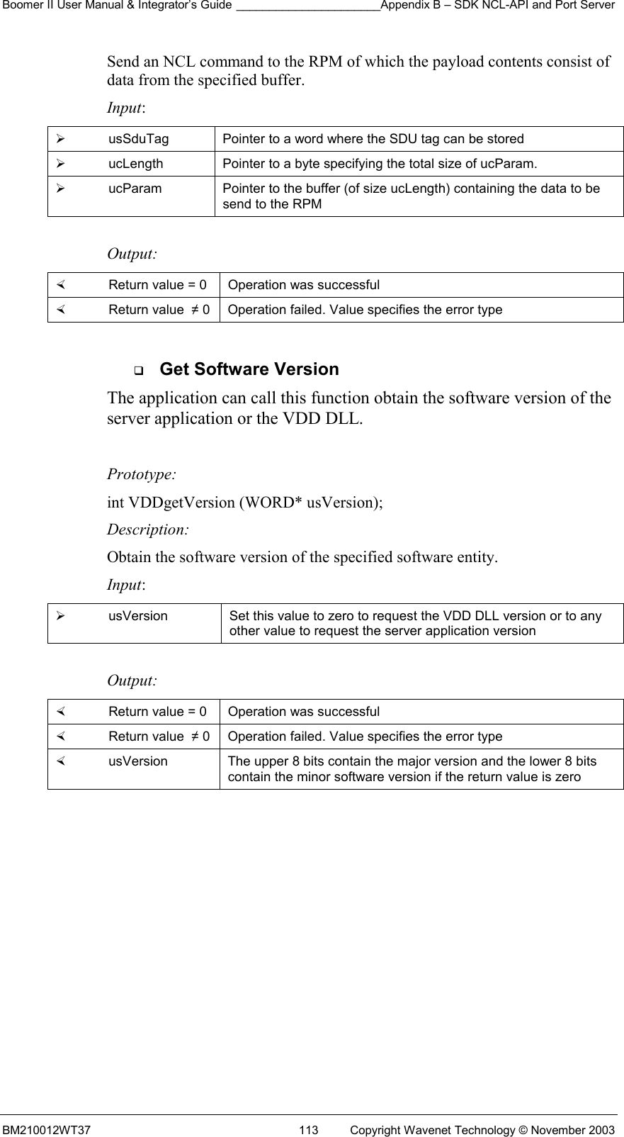 Boomer II User Manual &amp; Integrator’s Guide ______________________Appendix B – SDK NCL-API and Port Server BM210012WT37  113  Copyright Wavenet Technology © November 2003 Send an NCL command to the RPM of which the payload contents consist of data from the specified buffer. Input:   usSduTag  Pointer to a word where the SDU tag can be stored   ucLength  Pointer to a byte specifying the total size of ucParam.   ucParam  Pointer to the buffer (of size ucLength) containing the data to be send to the RPM  Output:    Return value = 0   Operation was successful   Return value  ≠ 0  Operation failed. Value specifies the error type    Get Software Version The application can call this function obtain the software version of the server application or the VDD DLL.    Prototype: int VDDgetVersion (WORD* usVersion); Description: Obtain the software version of the specified software entity. Input:   usVersion  Set this value to zero to request the VDD DLL version or to any other value to request the server application version  Output:    Return value = 0   Operation was successful   Return value  ≠ 0  Operation failed. Value specifies the error type   usVersion  The upper 8 bits contain the major version and the lower 8 bits contain the minor software version if the return value is zero  