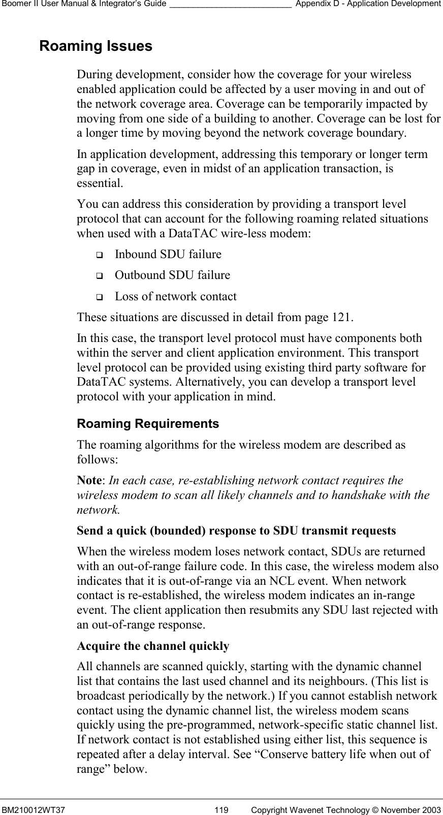 Boomer II User Manual &amp; Integrator’s Guide __________________________ Appendix D - Application Development BM210012WT37  119  Copyright Wavenet Technology © November 2003 Roaming Issues During development, consider how the coverage for your wireless enabled application could be affected by a user moving in and out of the network coverage area. Coverage can be temporarily impacted by moving from one side of a building to another. Coverage can be lost for a longer time by moving beyond the network coverage boundary. In application development, addressing this temporary or longer term gap in coverage, even in midst of an application transaction, is essential. You can address this consideration by providing a transport level protocol that can account for the following roaming related situations when used with a DataTAC wire-less modem:   Inbound SDU failure   Outbound SDU failure   Loss of network contact These situations are discussed in detail from page 121. In this case, the transport level protocol must have components both within the server and client application environment. This transport level protocol can be provided using existing third party software for DataTAC systems. Alternatively, you can develop a transport level protocol with your application in mind. Roaming Requirements The roaming algorithms for the wireless modem are described as follows: Note: In each case, re-establishing network contact requires the wireless modem to scan all likely channels and to handshake with the network. Send a quick (bounded) response to SDU transmit requests  When the wireless modem loses network contact, SDUs are returned with an out-of-range failure code. In this case, the wireless modem also indicates that it is out-of-range via an NCL event. When network contact is re-established, the wireless modem indicates an in-range event. The client application then resubmits any SDU last rejected with an out-of-range response. Acquire the channel quickly  All channels are scanned quickly, starting with the dynamic channel list that contains the last used channel and its neighbours. (This list is broadcast periodically by the network.) If you cannot establish network contact using the dynamic channel list, the wireless modem scans quickly using the pre-programmed, network-specific static channel list. If network contact is not established using either list, this sequence is repeated after a delay interval. See “Conserve battery life when out of range” below. 