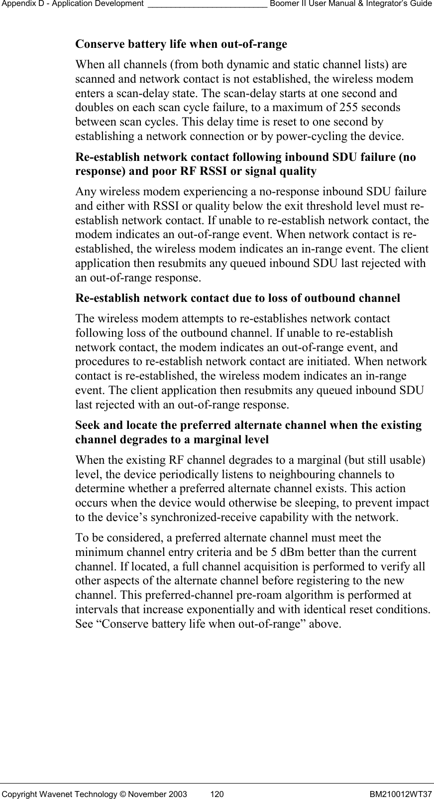 Appendix D - Application Development __________________________ Boomer II User Manual &amp; Integrator’s Guide Copyright Wavenet Technology © November 2003  120  BM210012WT37 Conserve battery life when out-of-range  When all channels (from both dynamic and static channel lists) are scanned and network contact is not established, the wireless modem enters a scan-delay state. The scan-delay starts at one second and doubles on each scan cycle failure, to a maximum of 255 seconds between scan cycles. This delay time is reset to one second by establishing a network connection or by power-cycling the device. Re-establish network contact following inbound SDU failure (no response) and poor RF RSSI or signal quality  Any wireless modem experiencing a no-response inbound SDU failure and either with RSSI or quality below the exit threshold level must re-establish network contact. If unable to re-establish network contact, the modem indicates an out-of-range event. When network contact is re-established, the wireless modem indicates an in-range event. The client application then resubmits any queued inbound SDU last rejected with an out-of-range response. Re-establish network contact due to loss of outbound channel  The wireless modem attempts to re-establishes network contact following loss of the outbound channel. If unable to re-establish network contact, the modem indicates an out-of-range event, and procedures to re-establish network contact are initiated. When network contact is re-established, the wireless modem indicates an in-range event. The client application then resubmits any queued inbound SDU last rejected with an out-of-range response. Seek and locate the preferred alternate channel when the existing channel degrades to a marginal level  When the existing RF channel degrades to a marginal (but still usable) level, the device periodically listens to neighbouring channels to determine whether a preferred alternate channel exists. This action occurs when the device would otherwise be sleeping, to prevent impact to the device’s synchronized-receive capability with the network. To be considered, a preferred alternate channel must meet the minimum channel entry criteria and be 5 dBm better than the current channel. If located, a full channel acquisition is performed to verify all other aspects of the alternate channel before registering to the new channel. This preferred-channel pre-roam algorithm is performed at intervals that increase exponentially and with identical reset conditions. See “Conserve battery life when out-of-range” above.    