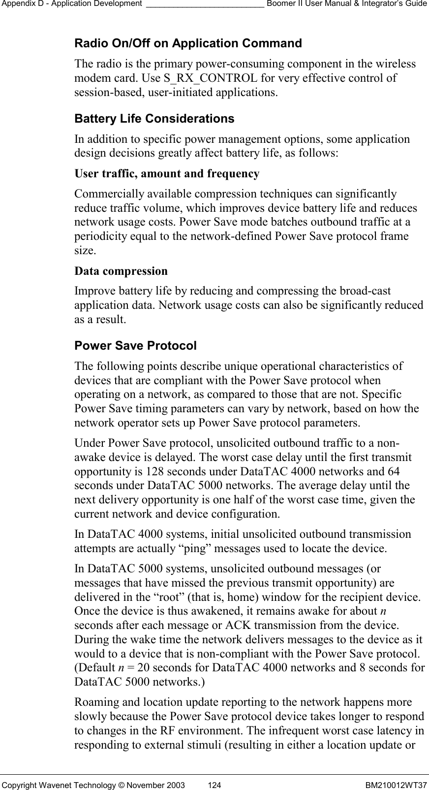 Appendix D - Application Development __________________________ Boomer II User Manual &amp; Integrator’s Guide Copyright Wavenet Technology © November 2003  124  BM210012WT37 Radio On/Off on Application Command The radio is the primary power-consuming component in the wireless modem card. Use S_RX_CONTROL for very effective control of session-based, user-initiated applications. Battery Life Considerations In addition to specific power management options, some application design decisions greatly affect battery life, as follows: User traffic, amount and frequency  Commercially available compression techniques can significantly reduce traffic volume, which improves device battery life and reduces network usage costs. Power Save mode batches outbound traffic at a periodicity equal to the network-defined Power Save protocol frame size. Data compression  Improve battery life by reducing and compressing the broad-cast application data. Network usage costs can also be significantly reduced as a result. Power Save Protocol The following points describe unique operational characteristics of devices that are compliant with the Power Save protocol when operating on a network, as compared to those that are not. Specific Power Save timing parameters can vary by network, based on how the network operator sets up Power Save protocol parameters. Under Power Save protocol, unsolicited outbound traffic to a non-awake device is delayed. The worst case delay until the first transmit opportunity is 128 seconds under DataTAC 4000 networks and 64 seconds under DataTAC 5000 networks. The average delay until the next delivery opportunity is one half of the worst case time, given the current network and device configuration. In DataTAC 4000 systems, initial unsolicited outbound transmission attempts are actually “ping” messages used to locate the device. In DataTAC 5000 systems, unsolicited outbound messages (or messages that have missed the previous transmit opportunity) are delivered in the “root” (that is, home) window for the recipient device. Once the device is thus awakened, it remains awake for about n seconds after each message or ACK transmission from the device. During the wake time the network delivers messages to the device as it would to a device that is non-compliant with the Power Save protocol. (Default n = 20 seconds for DataTAC 4000 networks and 8 seconds for DataTAC 5000 networks.) Roaming and location update reporting to the network happens more slowly because the Power Save protocol device takes longer to respond to changes in the RF environment. The infrequent worst case latency in responding to external stimuli (resulting in either a location update or 