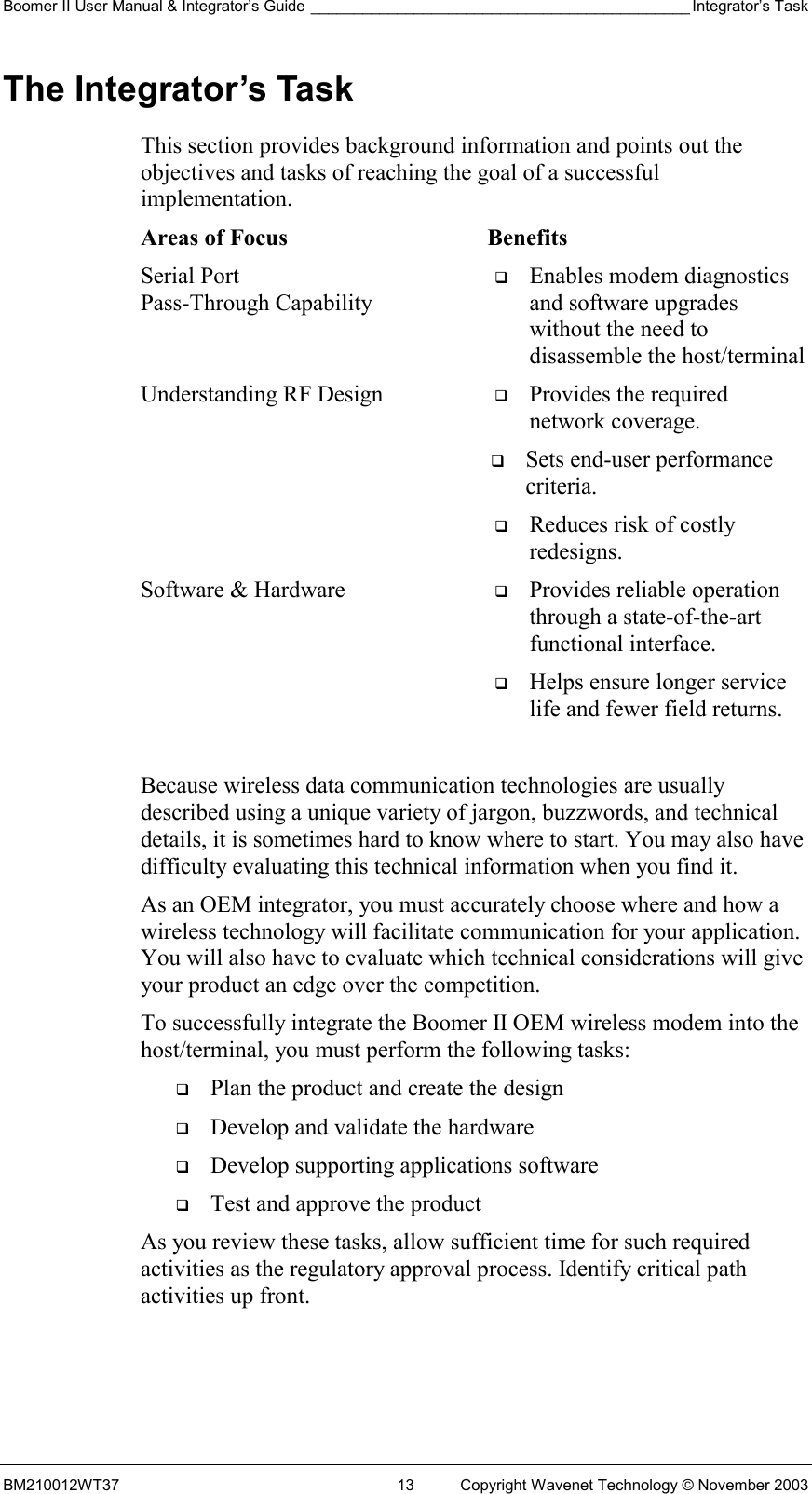 Boomer II User Manual &amp; Integrator’s Guide ____________________________________________ Integrator’s Task BM210012WT37  13  Copyright Wavenet Technology © November 2003 The Integrator’s Task This section provides background information and points out the objectives and tasks of reaching the goal of a successful implementation. Areas of Focus  Benefits Serial Port  Pass-Through Capability   Enables modem diagnostics and software upgrades without the need to disassemble the host/terminal Understanding RF Design    Provides the required network coverage.    Sets end-user performance criteria.    Reduces risk of costly redesigns. Software &amp; Hardware    Provides reliable operation through a state-of-the-art functional interface.    Helps ensure longer service life and fewer field returns.  Because wireless data communication technologies are usually described using a unique variety of jargon, buzzwords, and technical details, it is sometimes hard to know where to start. You may also have difficulty evaluating this technical information when you find it. As an OEM integrator, you must accurately choose where and how a wireless technology will facilitate communication for your application. You will also have to evaluate which technical considerations will give your product an edge over the competition. To successfully integrate the Boomer II OEM wireless modem into the host/terminal, you must perform the following tasks:   Plan the product and create the design   Develop and validate the hardware   Develop supporting applications software   Test and approve the product As you review these tasks, allow sufficient time for such required activities as the regulatory approval process. Identify critical path activities up front. 