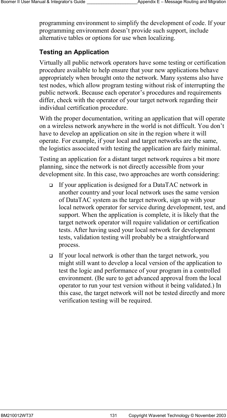 Boomer II User Manual &amp; Integrator’s Guide _____________________Appendix E – Message Routing and Migration BM210012WT37  131  Copyright Wavenet Technology © November 2003 programming environment to simplify the development of code. If your programming environment doesn’t provide such support, include alternative tables or options for use when localizing. Testing an Application Virtually all public network operators have some testing or certification procedure available to help ensure that your new applications behave appropriately when brought onto the network. Many systems also have test nodes, which allow program testing without risk of interrupting the public network. Because each operator’s procedures and requirements differ, check with the operator of your target network regarding their individual certification procedure. With the proper documentation, writing an application that will operate on a wireless network anywhere in the world is not difficult. You don’t have to develop an application on site in the region where it will operate. For example, if your local and target networks are the same, the logistics associated with testing the application are fairly minimal. Testing an application for a distant target network requires a bit more planning, since the network is not directly accessible from your development site. In this case, two approaches are worth considering:   If your application is designed for a DataTAC network in another country and your local network uses the same version of DataTAC system as the target network, sign up with your local network operator for service during development, test, and support. When the application is complete, it is likely that the target network operator will require validation or certification tests. After having used your local network for development tests, validation testing will probably be a straightforward process.   If your local network is other than the target network, you might still want to develop a local version of the application to test the logic and performance of your program in a controlled environment. (Be sure to get advanced approval from the local operator to run your test version without it being validated.) In this case, the target network will not be tested directly and more verification testing will be required.    