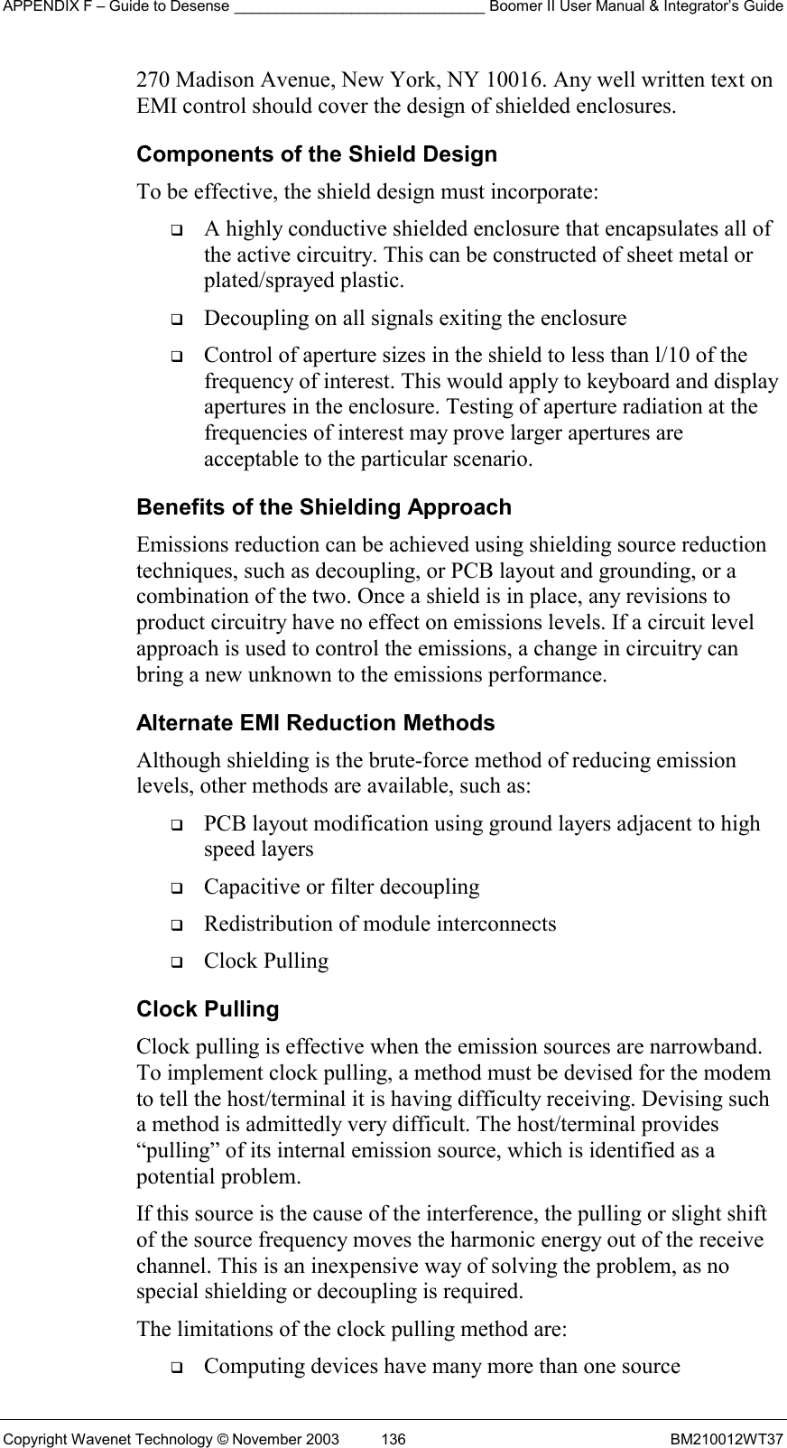 APPENDIX F – Guide to Desense ______________________________ Boomer II User Manual &amp; Integrator’s Guide Copyright Wavenet Technology © November 2003  136  BM210012WT37 270 Madison Avenue, New York, NY 10016. Any well written text on EMI control should cover the design of shielded enclosures. Components of the Shield Design To be effective, the shield design must incorporate:   A highly conductive shielded enclosure that encapsulates all of the active circuitry. This can be constructed of sheet metal or plated/sprayed plastic.   Decoupling on all signals exiting the enclosure   Control of aperture sizes in the shield to less than l/10 of the frequency of interest. This would apply to keyboard and display apertures in the enclosure. Testing of aperture radiation at the frequencies of interest may prove larger apertures are acceptable to the particular scenario. Benefits of the Shielding Approach Emissions reduction can be achieved using shielding source reduction techniques, such as decoupling, or PCB layout and grounding, or a combination of the two. Once a shield is in place, any revisions to product circuitry have no effect on emissions levels. If a circuit level approach is used to control the emissions, a change in circuitry can bring a new unknown to the emissions performance. Alternate EMI Reduction Methods Although shielding is the brute-force method of reducing emission levels, other methods are available, such as:   PCB layout modification using ground layers adjacent to high speed layers   Capacitive or filter decoupling   Redistribution of module interconnects   Clock Pulling Clock Pulling Clock pulling is effective when the emission sources are narrowband. To implement clock pulling, a method must be devised for the modem to tell the host/terminal it is having difficulty receiving. Devising such a method is admittedly very difficult. The host/terminal provides “pulling” of its internal emission source, which is identified as a potential problem. If this source is the cause of the interference, the pulling or slight shift of the source frequency moves the harmonic energy out of the receive channel. This is an inexpensive way of solving the problem, as no special shielding or decoupling is required. The limitations of the clock pulling method are:   Computing devices have many more than one source 