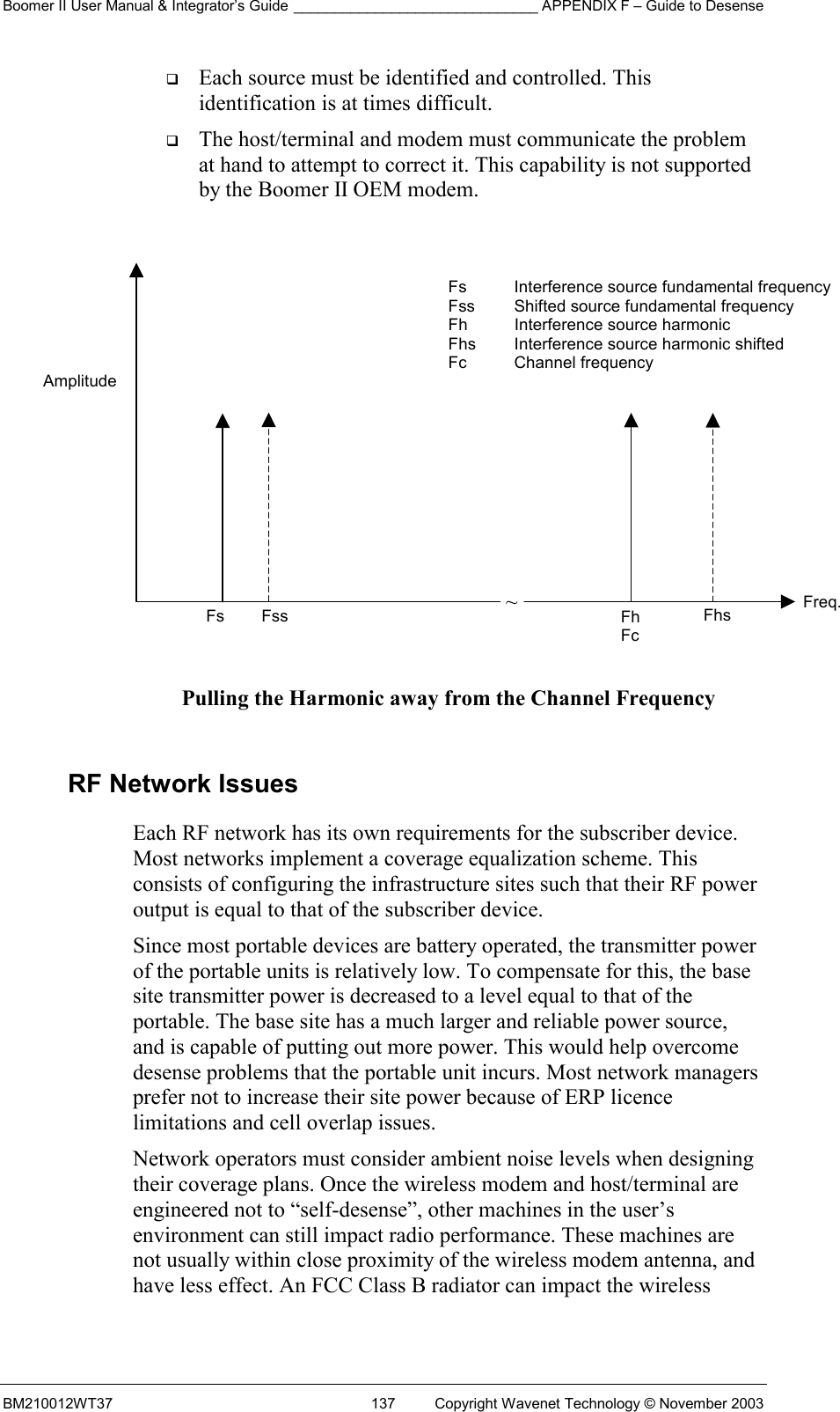 Boomer II User Manual &amp; Integrator’s Guide ______________________________ APPENDIX F – Guide to Desense BM210012WT37  137  Copyright Wavenet Technology © November 2003   Each source must be identified and controlled. This identification is at times difficult.   The host/terminal and modem must communicate the problem at hand to attempt to correct it. This capability is not supported by the Boomer II OEM modem.              Pulling the Harmonic away from the Channel Frequency  RF Network Issues Each RF network has its own requirements for the subscriber device. Most networks implement a coverage equalization scheme. This consists of configuring the infrastructure sites such that their RF power output is equal to that of the subscriber device. Since most portable devices are battery operated, the transmitter power of the portable units is relatively low. To compensate for this, the base site transmitter power is decreased to a level equal to that of the portable. The base site has a much larger and reliable power source, and is capable of putting out more power. This would help overcome desense problems that the portable unit incurs. Most network managers prefer not to increase their site power because of ERP licence limitations and cell overlap issues. Network operators must consider ambient noise levels when designing their coverage plans. Once the wireless modem and host/terminal are engineered not to “self-desense”, other machines in the user’s environment can still impact radio performance. These machines are not usually within close proximity of the wireless modem antenna, and have less effect. An FCC Class B radiator can impact the wireless ~Amplitude Fs  Fss  Fh Fc Fhs  Freq. Fs  Interference source fundamental frequencyFss  Shifted source fundamental frequency Fh  Interference source harmonic Fhs  Interference source harmonic shifted Fc Channel frequency 