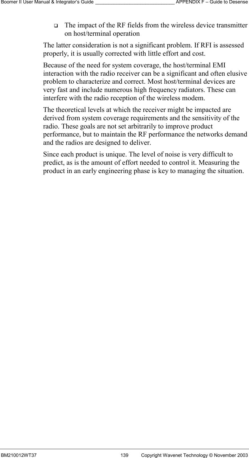 Boomer II User Manual &amp; Integrator’s Guide ______________________________ APPENDIX F – Guide to Desense BM210012WT37  139  Copyright Wavenet Technology © November 2003   The impact of the RF fields from the wireless device transmitter on host/terminal operation The latter consideration is not a significant problem. If RFI is assessed properly, it is usually corrected with little effort and cost. Because of the need for system coverage, the host/terminal EMI interaction with the radio receiver can be a significant and often elusive problem to characterize and correct. Most host/terminal devices are very fast and include numerous high frequency radiators. These can interfere with the radio reception of the wireless modem. The theoretical levels at which the receiver might be impacted are derived from system coverage requirements and the sensitivity of the radio. These goals are not set arbitrarily to improve product performance, but to maintain the RF performance the networks demand and the radios are designed to deliver. Since each product is unique. The level of noise is very difficult to predict, as is the amount of effort needed to control it. Measuring the product in an early engineering phase is key to managing the situation.          