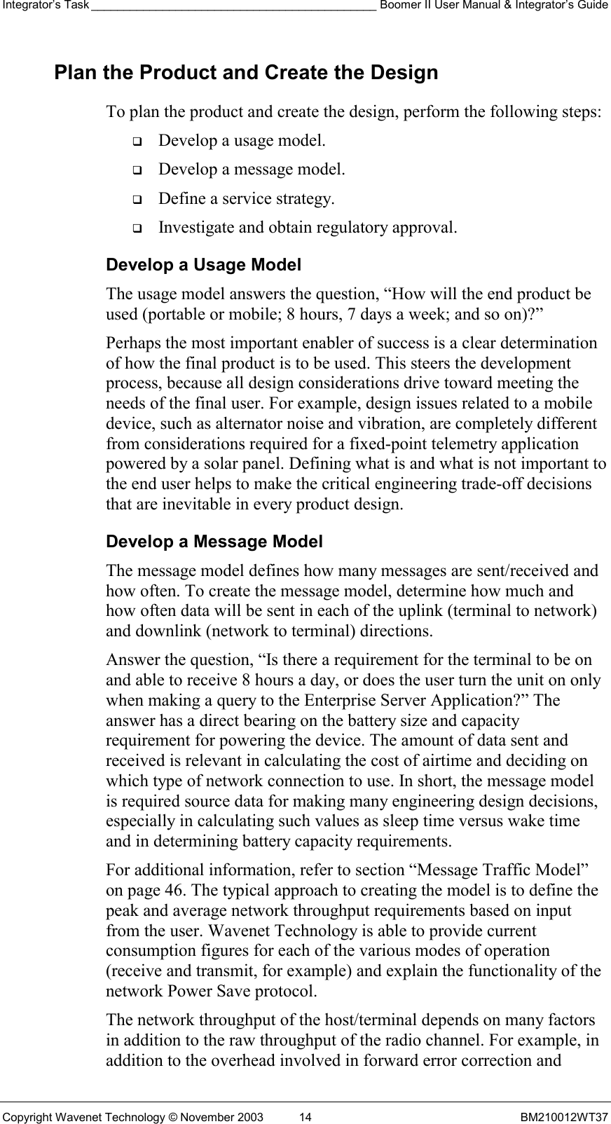 Integrator’s Task ____________________________________________ Boomer II User Manual &amp; Integrator’s Guide Copyright Wavenet Technology © November 2003  14  BM210012WT37 Plan the Product and Create the Design To plan the product and create the design, perform the following steps:   Develop a usage model.   Develop a message model.   Define a service strategy.   Investigate and obtain regulatory approval. Develop a Usage Model The usage model answers the question, “How will the end product be used (portable or mobile; 8 hours, 7 days a week; and so on)?” Perhaps the most important enabler of success is a clear determination of how the final product is to be used. This steers the development process, because all design considerations drive toward meeting the needs of the final user. For example, design issues related to a mobile device, such as alternator noise and vibration, are completely different from considerations required for a fixed-point telemetry application powered by a solar panel. Defining what is and what is not important to the end user helps to make the critical engineering trade-off decisions that are inevitable in every product design. Develop a Message Model The message model defines how many messages are sent/received and how often. To create the message model, determine how much and how often data will be sent in each of the uplink (terminal to network) and downlink (network to terminal) directions. Answer the question, “Is there a requirement for the terminal to be on and able to receive 8 hours a day, or does the user turn the unit on only when making a query to the Enterprise Server Application?” The answer has a direct bearing on the battery size and capacity requirement for powering the device. The amount of data sent and received is relevant in calculating the cost of airtime and deciding on which type of network connection to use. In short, the message model is required source data for making many engineering design decisions, especially in calculating such values as sleep time versus wake time and in determining battery capacity requirements. For additional information, refer to section “Message Traffic Model” on page 46. The typical approach to creating the model is to define the peak and average network throughput requirements based on input from the user. Wavenet Technology is able to provide current consumption figures for each of the various modes of operation (receive and transmit, for example) and explain the functionality of the network Power Save protocol. The network throughput of the host/terminal depends on many factors in addition to the raw throughput of the radio channel. For example, in addition to the overhead involved in forward error correction and 