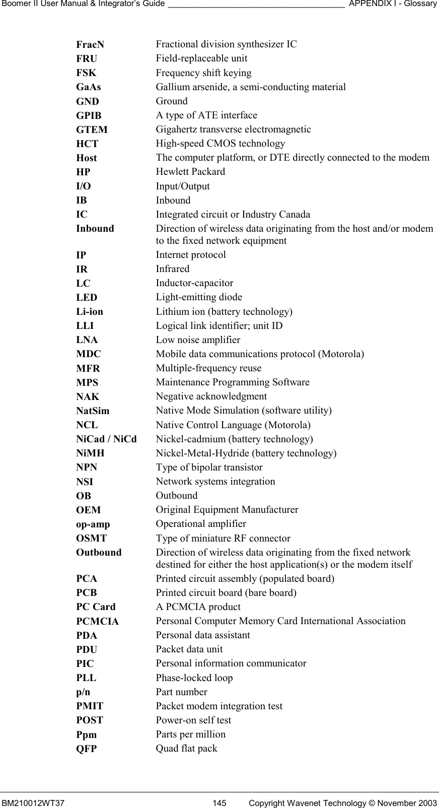 Boomer II User Manual &amp; Integrator’s Guide ______________________________________ APPENDIX I - Glossary BM210012WT37  145  Copyright Wavenet Technology © November 2003 FracN  Fractional division synthesizer IC FRU  Field-replaceable unit FSK  Frequency shift keying GaAs  Gallium arsenide, a semi-conducting material GND  Ground GPIB  A type of ATE interface GTEM  Gigahertz transverse electromagnetic HCT  High-speed CMOS technology Host  The computer platform, or DTE directly connected to the modem HP  Hewlett Packard I/O  Input/Output IB  Inbound IC  Integrated circuit or Industry Canada Inbound  Direction of wireless data originating from the host and/or modem to the fixed network equipment IP  Internet protocol IR  Infrared LC  Inductor-capacitor LED  Light-emitting diode Li-ion  Lithium ion (battery technology) LLI  Logical link identifier; unit ID LNA  Low noise amplifier MDC  Mobile data communications protocol (Motorola) MFR  Multiple-frequency reuse MPS  Maintenance Programming Software NAK  Negative acknowledgment NatSim  Native Mode Simulation (software utility) NCL  Native Control Language (Motorola) NiCad / NiCd  Nickel-cadmium (battery technology) NiMH  Nickel-Metal-Hydride (battery technology) NPN  Type of bipolar transistor NSI  Network systems integration OB  Outbound OEM  Original Equipment Manufacturer op-amp  Operational amplifier OSMT  Type of miniature RF connector Outbound  Direction of wireless data originating from the fixed network destined for either the host application(s) or the modem itself PCA  Printed circuit assembly (populated board) PCB  Printed circuit board (bare board) PC Card  A PCMCIA product PCMCIA  Personal Computer Memory Card International Association PDA  Personal data assistant PDU  Packet data unit PIC  Personal information communicator PLL  Phase-locked loop p/n  Part number PMIT  Packet modem integration test POST  Power-on self test Ppm  Parts per million QFP  Quad flat pack 