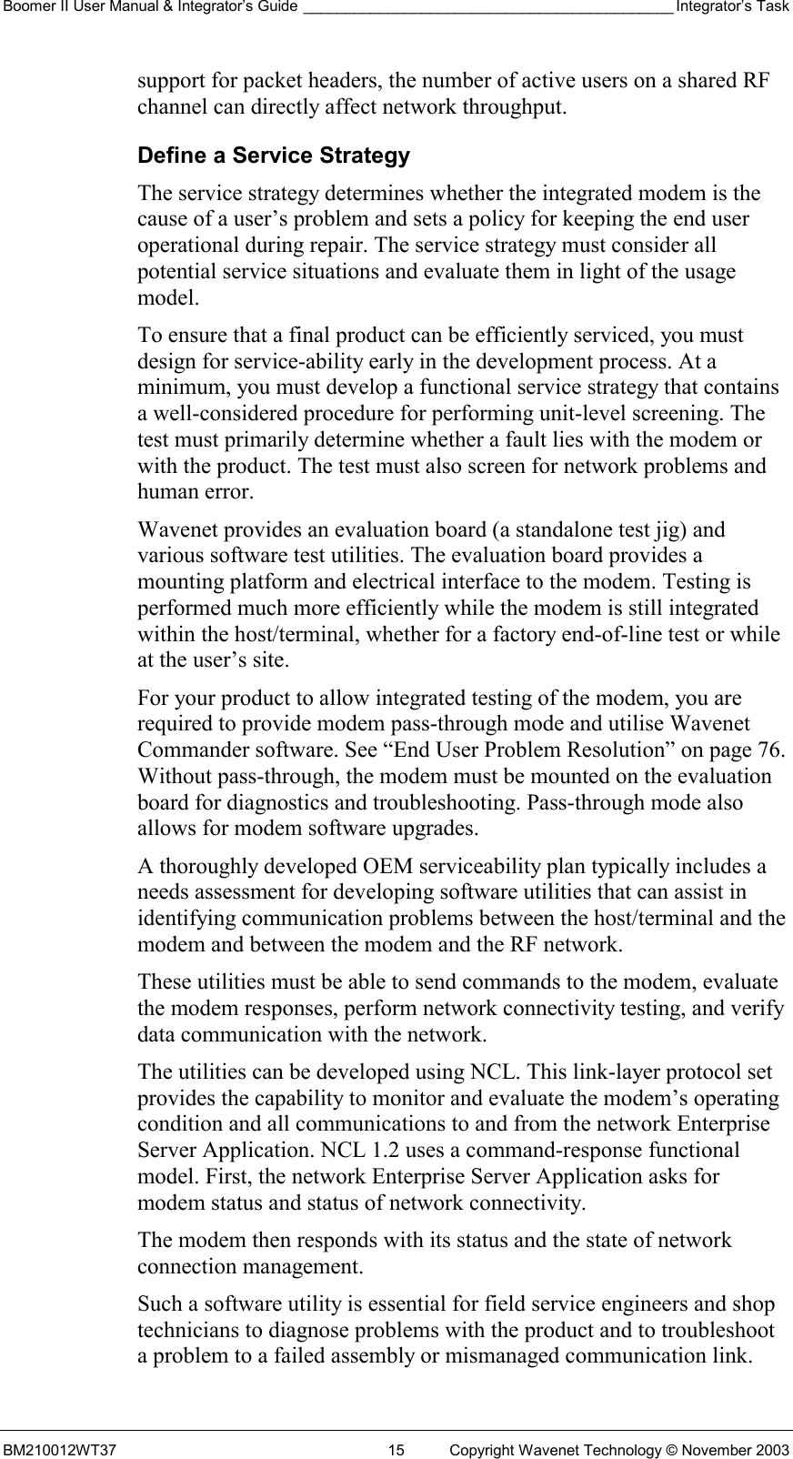 Boomer II User Manual &amp; Integrator’s Guide ____________________________________________ Integrator’s Task BM210012WT37  15  Copyright Wavenet Technology © November 2003 support for packet headers, the number of active users on a shared RF channel can directly affect network throughput. Define a Service Strategy The service strategy determines whether the integrated modem is the cause of a user’s problem and sets a policy for keeping the end user operational during repair. The service strategy must consider all potential service situations and evaluate them in light of the usage model.  To ensure that a final product can be efficiently serviced, you must design for service-ability early in the development process. At a minimum, you must develop a functional service strategy that contains a well-considered procedure for performing unit-level screening. The test must primarily determine whether a fault lies with the modem or with the product. The test must also screen for network problems and human error. Wavenet provides an evaluation board (a standalone test jig) and various software test utilities. The evaluation board provides a mounting platform and electrical interface to the modem. Testing is performed much more efficiently while the modem is still integrated within the host/terminal, whether for a factory end-of-line test or while at the user’s site. For your product to allow integrated testing of the modem, you are required to provide modem pass-through mode and utilise Wavenet Commander software. See “End User Problem Resolution” on page 76. Without pass-through, the modem must be mounted on the evaluation board for diagnostics and troubleshooting. Pass-through mode also allows for modem software upgrades. A thoroughly developed OEM serviceability plan typically includes a needs assessment for developing software utilities that can assist in identifying communication problems between the host/terminal and the modem and between the modem and the RF network. These utilities must be able to send commands to the modem, evaluate the modem responses, perform network connectivity testing, and verify data communication with the network. The utilities can be developed using NCL. This link-layer protocol set provides the capability to monitor and evaluate the modem’s operating condition and all communications to and from the network Enterprise Server Application. NCL 1.2 uses a command-response functional model. First, the network Enterprise Server Application asks for modem status and status of network connectivity. The modem then responds with its status and the state of network connection management. Such a software utility is essential for field service engineers and shop technicians to diagnose problems with the product and to troubleshoot a problem to a failed assembly or mismanaged communication link. 