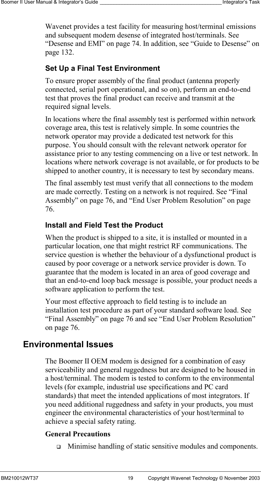 Boomer II User Manual &amp; Integrator’s Guide ____________________________________________ Integrator’s Task BM210012WT37  19  Copyright Wavenet Technology © November 2003 Wavenet provides a test facility for measuring host/terminal emissions and subsequent modem desense of integrated host/terminals. See “Desense and EMI” on page 74. In addition, see “Guide to Desense” on page 132. Set Up a Final Test Environment To ensure proper assembly of the final product (antenna properly connected, serial port operational, and so on), perform an end-to-end test that proves the final product can receive and transmit at the required signal levels.  In locations where the final assembly test is performed within network coverage area, this test is relatively simple. In some countries the network operator may provide a dedicated test network for this purpose. You should consult with the relevant network operator for assistance prior to any testing commencing on a live or test network. In locations where network coverage is not available, or for products to be shipped to another country, it is necessary to test by secondary means. The final assembly test must verify that all connections to the modem are made correctly. Testing on a network is not required. See “Final Assembly” on page 76, and “End User Problem Resolution” on page 76. Install and Field Test the Product When the product is shipped to a site, it is installed or mounted in a particular location, one that might restrict RF communications. The service question is whether the behaviour of a dysfunctional product is caused by poor coverage or a network service provider is down. To guarantee that the modem is located in an area of good coverage and that an end-to-end loop back message is possible, your product needs a software application to perform the test. Your most effective approach to field testing is to include an installation test procedure as part of your standard software load. See “Final Assembly” on page 76 and see “End User Problem Resolution” on page 76. Environmental Issues The Boomer II OEM modem is designed for a combination of easy serviceability and general ruggedness but are designed to be housed in a host/terminal. The modem is tested to conform to the environmental levels (for example, industrial use specifications and PC card standards) that meet the intended applications of most integrators. If you need additional ruggedness and safety in your products, you must engineer the environmental characteristics of your host/terminal to achieve a special safety rating. General Precautions   Minimise handling of static sensitive modules and components. 