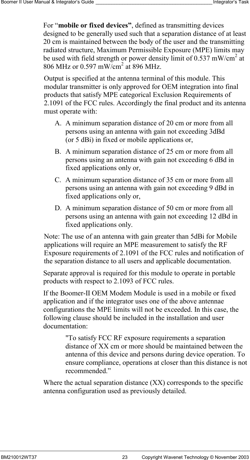 Boomer II User Manual &amp; Integrator’s Guide ____________________________________________ Integrator’s Task BM210012WT37  23  Copyright Wavenet Technology © November 2003 For “mobile or fixed devices”, defined as transmitting devices designed to be generally used such that a separation distance of at least 20 cm is maintained between the body of the user and the transmitting radiated structure, Maximum Permissible Exposure (MPE) limits may be used with field strength or power density limit of 0.537 mW/cm2 at 806 MHz or 0.597 mW/cm2 at 896 MHz. Output is specified at the antenna terminal of this module. This modular transmitter is only approved for OEM integration into final products that satisfy MPE categorical Exclusion Requirements of 2.1091 of the FCC rules. Accordingly the final product and its antenna must operate with: A.  A minimum separation distance of 20 cm or more from all persons using an antenna with gain not exceeding 3dBd (or 5 dBi) in fixed or mobile applications or, B.  A minimum separation distance of 25 cm or more from all persons using an antenna with gain not exceeding 6 dBd in fixed applications only or, C.  A minimum separation distance of 35 cm or more from all persons using an antenna with gain not exceeding 9 dBd in fixed applications only or, D.  A minimum separation distance of 50 cm or more from all persons using an antenna with gain not exceeding 12 dBd in fixed applications only. Note: The use of an antenna with gain greater than 5dBi for Mobile applications will require an MPE measurement to satisfy the RF Exposure requirements of 2.1091 of the FCC rules and notification of the separation distance to all users and applicable documentation. Separate approval is required for this module to operate in portable products with respect to 2.1093 of FCC rules. If the Boomer-II OEM Modem Module is used in a mobile or fixed application and if the integrator uses one of the above antennae configurations the MPE limits will not be exceeded. In this case, the following clause should be included in the installation and user documentation: &quot;To satisfy FCC RF exposure requirements a separation distance of XX cm or more should be maintained between the antenna of this device and persons during device operation. To ensure compliance, operations at closer than this distance is not recommended.” Where the actual separation distance (XX) corresponds to the specific antenna configuration used as previously detailed. 