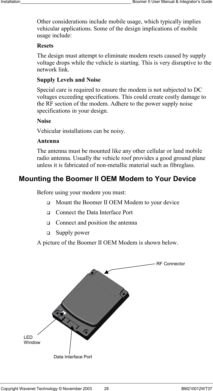 Installation_________________________________________________ Boomer II User Manual &amp; Integrator’s Guide  Copyright Wavenet Technology © November 2003  28  BM210012WT37 Other considerations include mobile usage, which typically implies vehicular applications. Some of the design implications of mobile usage include: Resets  The design must attempt to eliminate modem resets caused by supply voltage drops while the vehicle is starting. This is very disruptive to the network link. Supply Levels and Noise  Special care is required to ensure the modem is not subjected to DC voltages exceeding specifications. This could create costly damage to the RF section of the modem. Adhere to the power supply noise specifications in your design. Noise  Vehicular installations can be noisy. Antenna The antenna must be mounted like any other cellular or land mobile radio antenna. Usually the vehicle roof provides a good ground plane unless it is fabricated of non-metallic material such as fibreglass. Mounting the Boomer II OEM Modem to Your Device Before using your modem you must:   Mount the Boomer II OEM Modem to your device   Connect the Data Interface Port    Connect and position the antenna   Supply power A picture of the Boomer II OEM Modem is shown below.     LED Window Data Interface PortRF Connector 