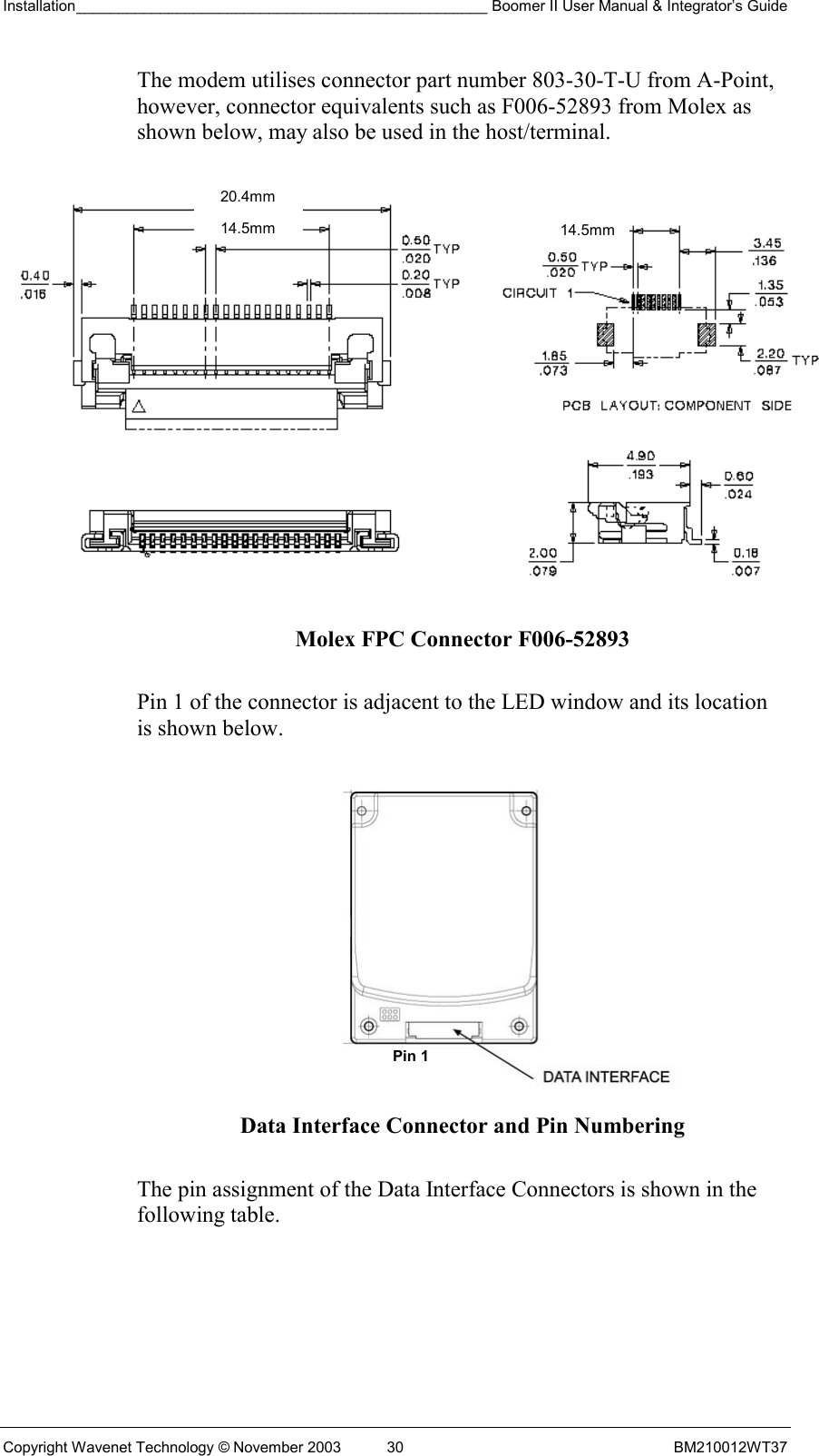 Installation_________________________________________________ Boomer II User Manual &amp; Integrator’s Guide  Copyright Wavenet Technology © November 2003  30  BM210012WT37 The modem utilises connector part number 803-30-T-U from A-Point, however, connector equivalents such as F006-52893 from Molex as shown below, may also be used in the host/terminal.  Molex FPC Connector F006-52893  Pin 1 of the connector is adjacent to the LED window and its location is shown below.    Data Interface Connector and Pin Numbering  The pin assignment of the Data Interface Connectors is shown in the following table. Pin 1 20.4mm 14.5mm14.5mm