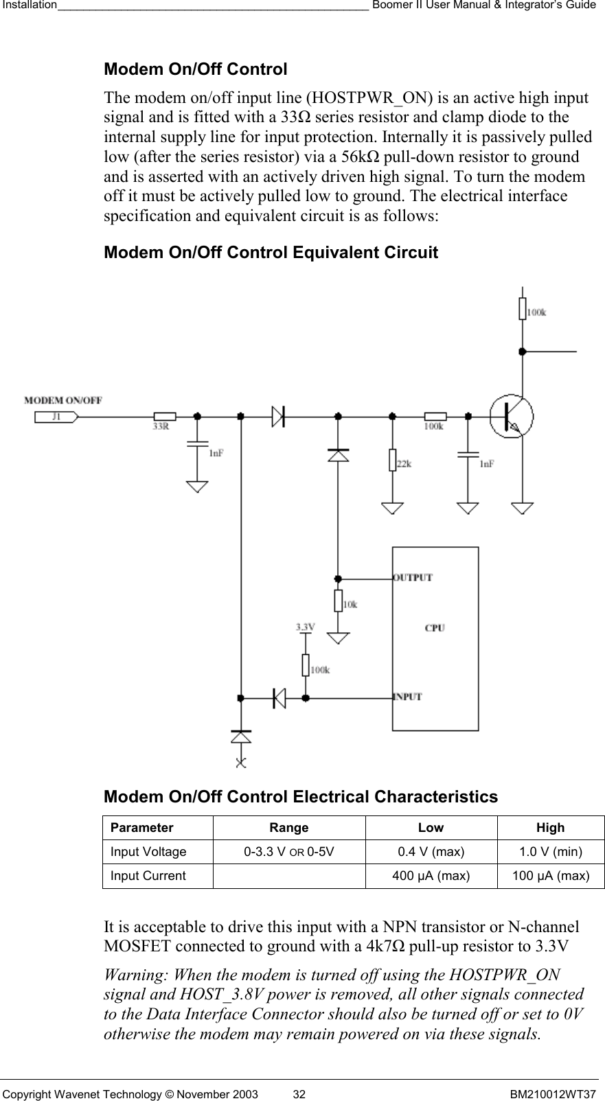 Installation_________________________________________________ Boomer II User Manual &amp; Integrator’s Guide  Copyright Wavenet Technology © November 2003  32  BM210012WT37 Modem On/Off Control The modem on/off input line (HOSTPWR_ON) is an active high input signal and is fitted with a 33Ω series resistor and clamp diode to the internal supply line for input protection. Internally it is passively pulled low (after the series resistor) via a 56kΩ pull-down resistor to ground and is asserted with an actively driven high signal. To turn the modem off it must be actively pulled low to ground. The electrical interface specification and equivalent circuit is as follows: Modem On/Off Control Equivalent Circuit  Modem On/Off Control Electrical Characteristics Parameter Range  Low High Input Voltage  0-3.3 V OR 0-5V  0.4 V (max)  1.0 V (min) Input Current    400 µA (max)  100 µA (max)  It is acceptable to drive this input with a NPN transistor or N-channel MOSFET connected to ground with a 4k7Ω pull-up resistor to 3.3V Warning: When the modem is turned off using the HOSTPWR_ON signal and HOST_3.8V power is removed, all other signals connected to the Data Interface Connector should also be turned off or set to 0V otherwise the modem may remain powered on via these signals. 