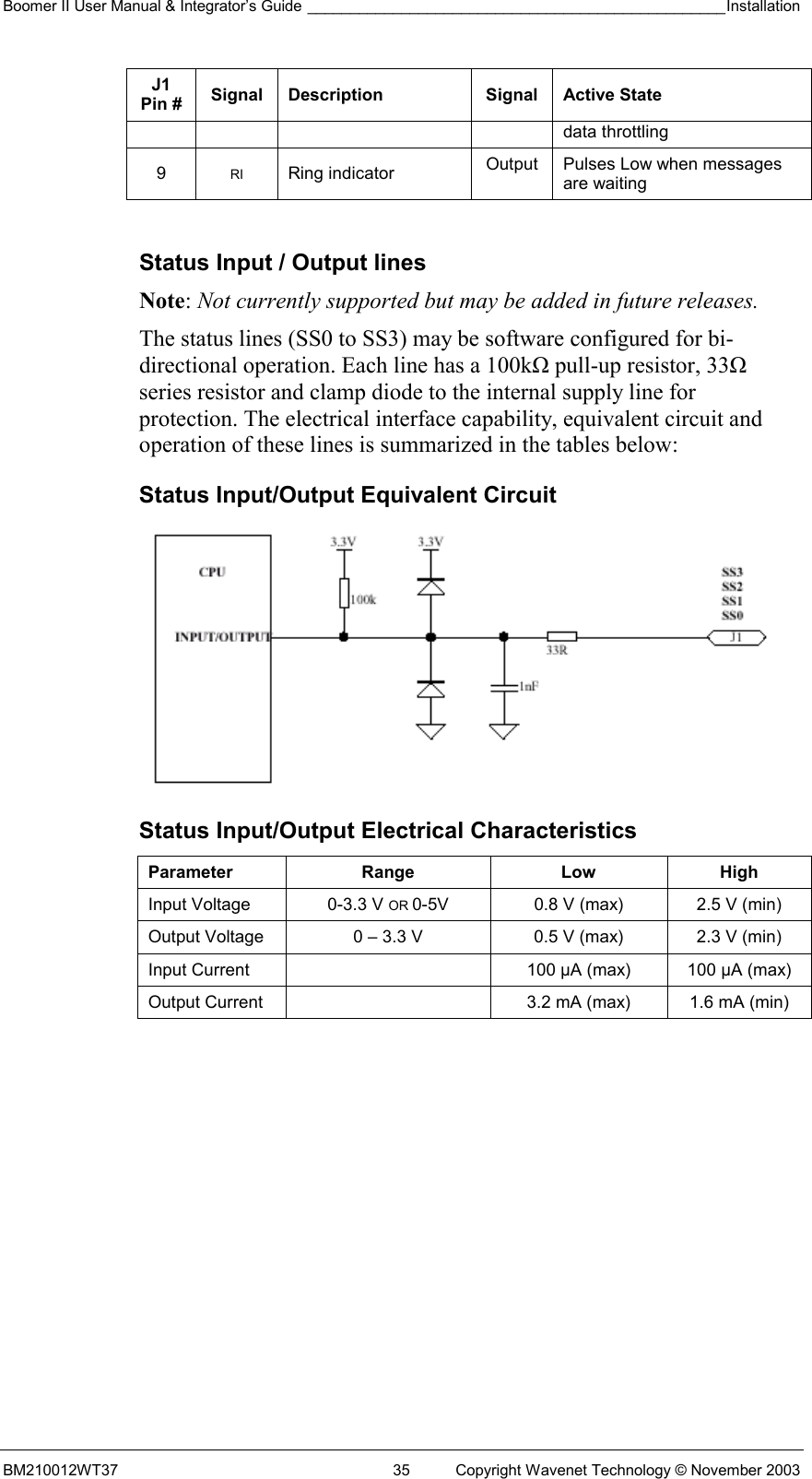 Boomer II User Manual &amp; Integrator’s Guide _________________________________________________Installation  BM210012WT37  35  Copyright Wavenet Technology © November 2003 J1 Pin #  Signal Description  Signal Active State data throttling 9  RI Ring indicator  Output  Pulses Low when messages are waiting  Status Input / Output lines Note: Not currently supported but may be added in future releases. The status lines (SS0 to SS3) may be software configured for bi-directional operation. Each line has a 100kΩ pull-up resistor, 33Ω series resistor and clamp diode to the internal supply line for protection. The electrical interface capability, equivalent circuit and operation of these lines is summarized in the tables below: Status Input/Output Equivalent Circuit  Status Input/Output Electrical Characteristics Parameter Range  Low High Input Voltage  0-3.3 V OR 0-5V  0.8 V (max)  2.5 V (min) Output Voltage  0 – 3.3 V  0.5 V (max)  2.3 V (min) Input Current    100 µA (max)  100 µA (max) Output Current    3.2 mA (max)  1.6 mA (min)  