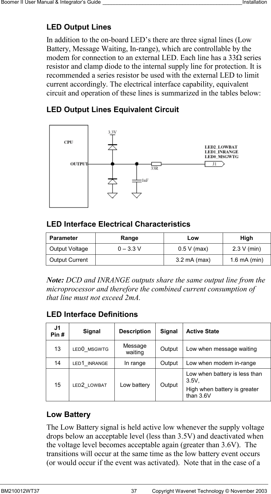 Boomer II User Manual &amp; Integrator’s Guide _________________________________________________Installation  BM210012WT37  37  Copyright Wavenet Technology © November 2003 LED Output Lines In addition to the on-board LED’s there are three signal lines (Low Battery, Message Waiting, In-range), which are controllable by the modem for connection to an external LED. Each line has a 33Ω series resistor and clamp diode to the internal supply line for protection. It is recommended a series resistor be used with the external LED to limit current accordingly. The electrical interface capability, equivalent circuit and operation of these lines is summarized in the tables below: LED Output Lines Equivalent Circuit  LED Interface Electrical Characteristics Parameter Range  Low High Output Voltage  0 – 3.3 V  0.5 V (max)  2.3 V (min) Output Current    3.2 mA (max)  1.6 mA (min)   Note: DCD and INRANGE outputs share the same output line from the microprocessor and therefore the combined current consumption of that line must not exceed 2mA. LED Interface Definitions J1 Pin #  Signal Description Signal Active State 13  LED0_MSGWTG Message waiting  Output  Low when message waiting 14  LED1_INRANGE  In range  Output  Low when modem in-range 15  LED2_LOWBAT Low battery Output Low when battery is less than 3.5V,  High when battery is greater than 3.6V  Low Battery The Low Battery signal is held active low whenever the supply voltage drops below an acceptable level (less than 3.5V) and deactivated when the voltage level becomes acceptable again (greater than 3.6V).  The transitions will occur at the same time as the low battery event occurs (or would occur if the event was activated).  Note that in the case of a 