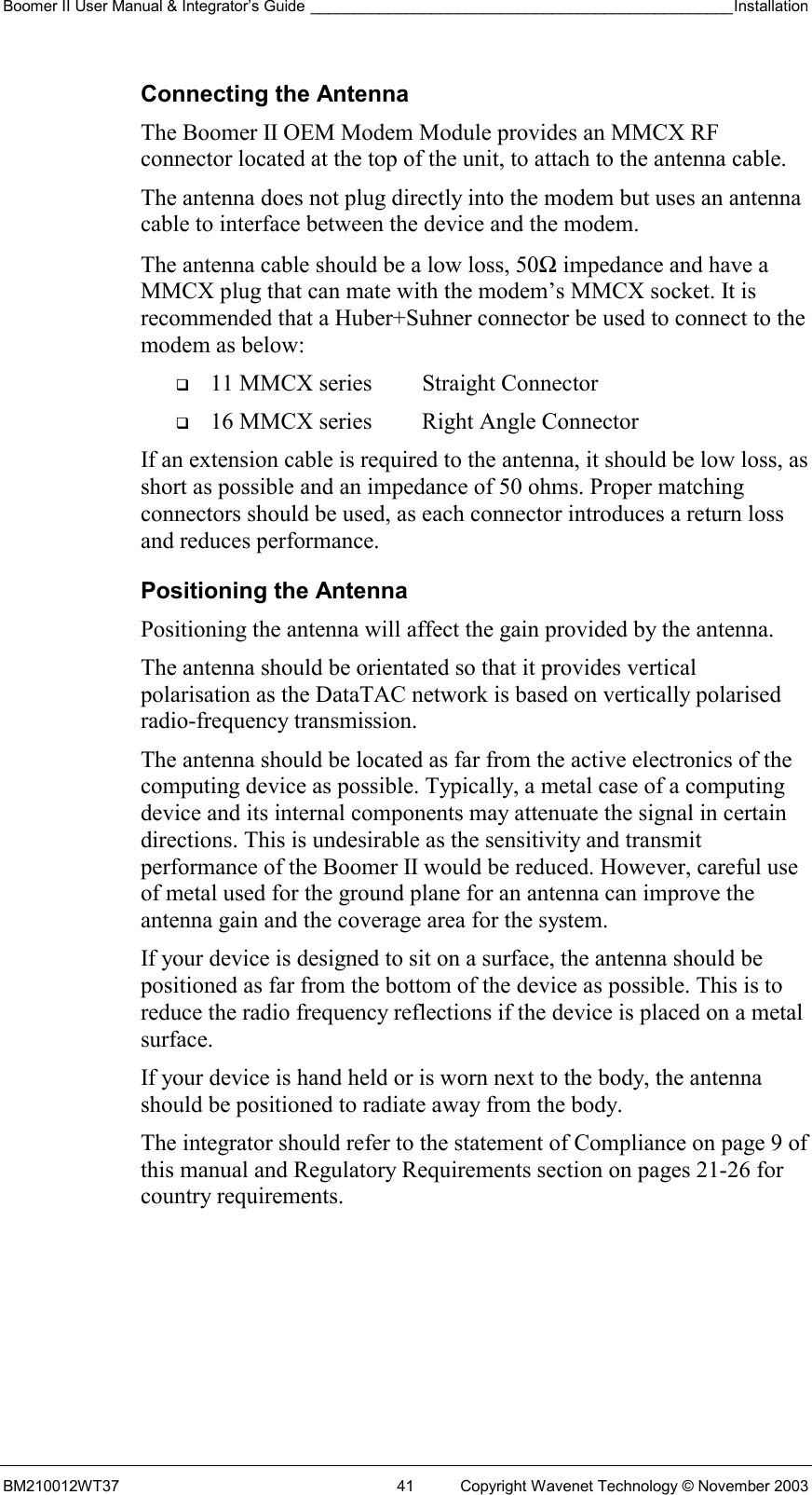 Boomer II User Manual &amp; Integrator’s Guide _________________________________________________Installation  BM210012WT37  41  Copyright Wavenet Technology © November 2003 Connecting the Antenna The Boomer II OEM Modem Module provides an MMCX RF connector located at the top of the unit, to attach to the antenna cable.  The antenna does not plug directly into the modem but uses an antenna cable to interface between the device and the modem. The antenna cable should be a low loss, 50Ω impedance and have a MMCX plug that can mate with the modem’s MMCX socket. It is recommended that a Huber+Suhner connector be used to connect to the modem as below:   11 MMCX series  Straight Connector   16 MMCX series  Right Angle Connector If an extension cable is required to the antenna, it should be low loss, as short as possible and an impedance of 50 ohms. Proper matching connectors should be used, as each connector introduces a return loss and reduces performance. Positioning the Antenna Positioning the antenna will affect the gain provided by the antenna. The antenna should be orientated so that it provides vertical polarisation as the DataTAC network is based on vertically polarised radio-frequency transmission. The antenna should be located as far from the active electronics of the computing device as possible. Typically, a metal case of a computing device and its internal components may attenuate the signal in certain directions. This is undesirable as the sensitivity and transmit performance of the Boomer II would be reduced. However, careful use of metal used for the ground plane for an antenna can improve the antenna gain and the coverage area for the system. If your device is designed to sit on a surface, the antenna should be positioned as far from the bottom of the device as possible. This is to reduce the radio frequency reflections if the device is placed on a metal surface. If your device is hand held or is worn next to the body, the antenna should be positioned to radiate away from the body. The integrator should refer to the statement of Compliance on page 9 of this manual and Regulatory Requirements section on pages 21-26 for country requirements.  