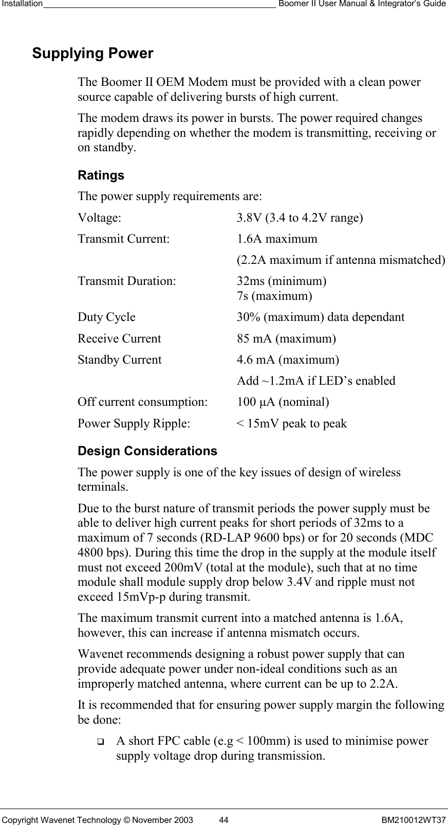 Installation_________________________________________________ Boomer II User Manual &amp; Integrator’s Guide  Copyright Wavenet Technology © November 2003  44  BM210012WT37 Supplying Power The Boomer II OEM Modem must be provided with a clean power source capable of delivering bursts of high current. The modem draws its power in bursts. The power required changes rapidly depending on whether the modem is transmitting, receiving or on standby. Ratings The power supply requirements are: Voltage:  3.8V (3.4 to 4.2V range) Transmit Current:  1.6A maximum   (2.2A maximum if antenna mismatched) Transmit Duration:  32ms (minimum)    7s (maximum) Duty Cycle  30% (maximum) data dependant Receive Current  85 mA (maximum) Standby Current  4.6 mA (maximum)    Add ~1.2mA if LED’s enabled Off current consumption:  100 µA (nominal) Power Supply Ripple:  &lt; 15mV peak to peak Design Considerations The power supply is one of the key issues of design of wireless terminals. Due to the burst nature of transmit periods the power supply must be able to deliver high current peaks for short periods of 32ms to a maximum of 7 seconds (RD-LAP 9600 bps) or for 20 seconds (MDC 4800 bps). During this time the drop in the supply at the module itself must not exceed 200mV (total at the module), such that at no time module shall module supply drop below 3.4V and ripple must not exceed 15mVp-p during transmit. The maximum transmit current into a matched antenna is 1.6A, however, this can increase if antenna mismatch occurs. Wavenet recommends designing a robust power supply that can provide adequate power under non-ideal conditions such as an improperly matched antenna, where current can be up to 2.2A. It is recommended that for ensuring power supply margin the following be done:   A short FPC cable (e.g &lt; 100mm) is used to minimise power supply voltage drop during transmission. 