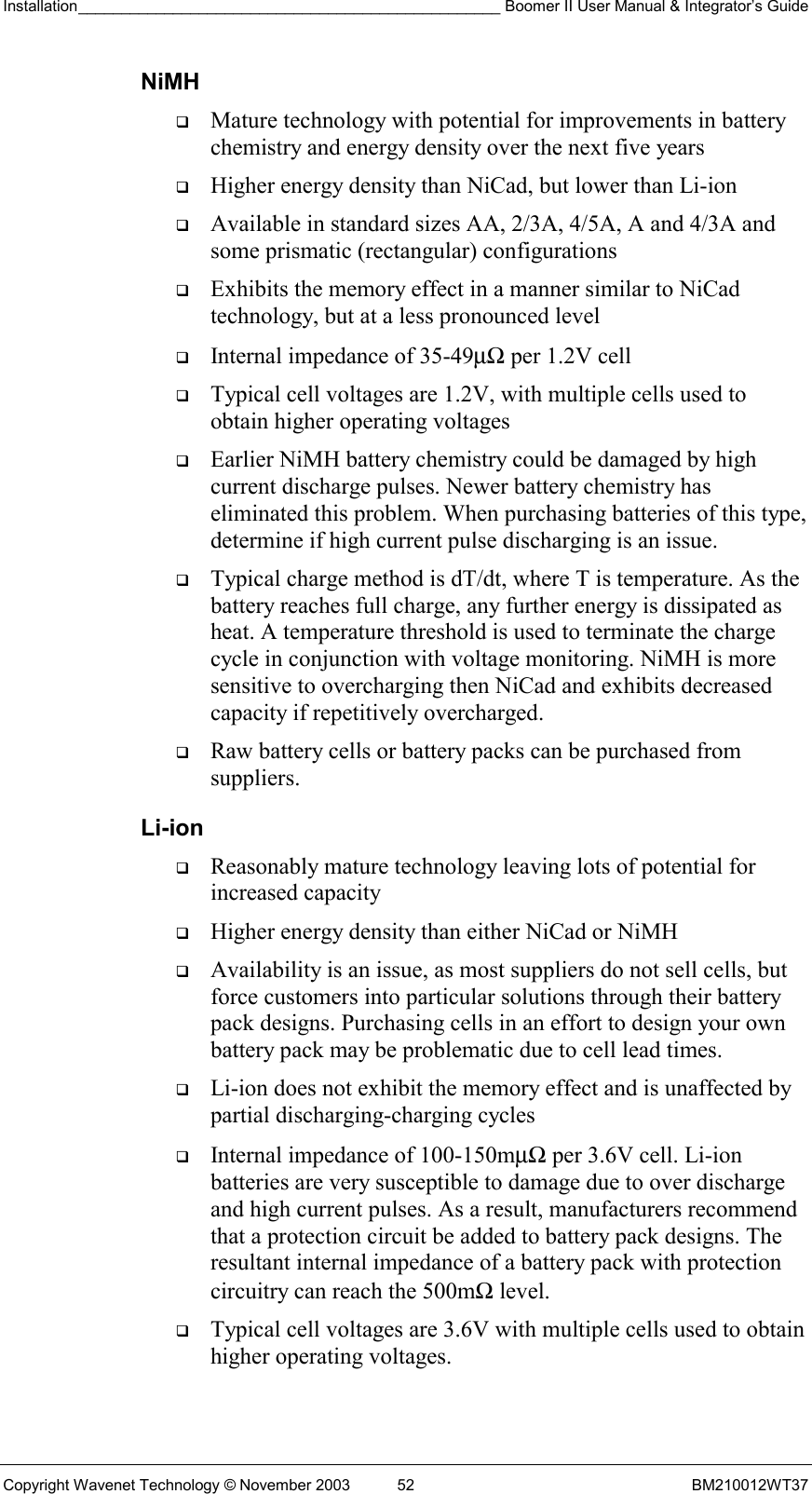 Installation_________________________________________________ Boomer II User Manual &amp; Integrator’s Guide  Copyright Wavenet Technology © November 2003  52  BM210012WT37 NiMH   Mature technology with potential for improvements in battery chemistry and energy density over the next five years   Higher energy density than NiCad, but lower than Li-ion   Available in standard sizes AA, 2/3A, 4/5A, A and 4/3A and some prismatic (rectangular) configurations   Exhibits the memory effect in a manner similar to NiCad technology, but at a less pronounced level   Internal impedance of 35-49µΩ per 1.2V cell   Typical cell voltages are 1.2V, with multiple cells used to obtain higher operating voltages   Earlier NiMH battery chemistry could be damaged by high current discharge pulses. Newer battery chemistry has eliminated this problem. When purchasing batteries of this type, determine if high current pulse discharging is an issue.   Typical charge method is dT/dt, where T is temperature. As the battery reaches full charge, any further energy is dissipated as heat. A temperature threshold is used to terminate the charge cycle in conjunction with voltage monitoring. NiMH is more sensitive to overcharging then NiCad and exhibits decreased capacity if repetitively overcharged.   Raw battery cells or battery packs can be purchased from suppliers. Li-ion   Reasonably mature technology leaving lots of potential for increased capacity   Higher energy density than either NiCad or NiMH   Availability is an issue, as most suppliers do not sell cells, but force customers into particular solutions through their battery pack designs. Purchasing cells in an effort to design your own battery pack may be problematic due to cell lead times.   Li-ion does not exhibit the memory effect and is unaffected by partial discharging-charging cycles   Internal impedance of 100-150mµΩ per 3.6V cell. Li-ion batteries are very susceptible to damage due to over discharge and high current pulses. As a result, manufacturers recommend that a protection circuit be added to battery pack designs. The resultant internal impedance of a battery pack with protection circuitry can reach the 500mΩ level.   Typical cell voltages are 3.6V with multiple cells used to obtain higher operating voltages. 