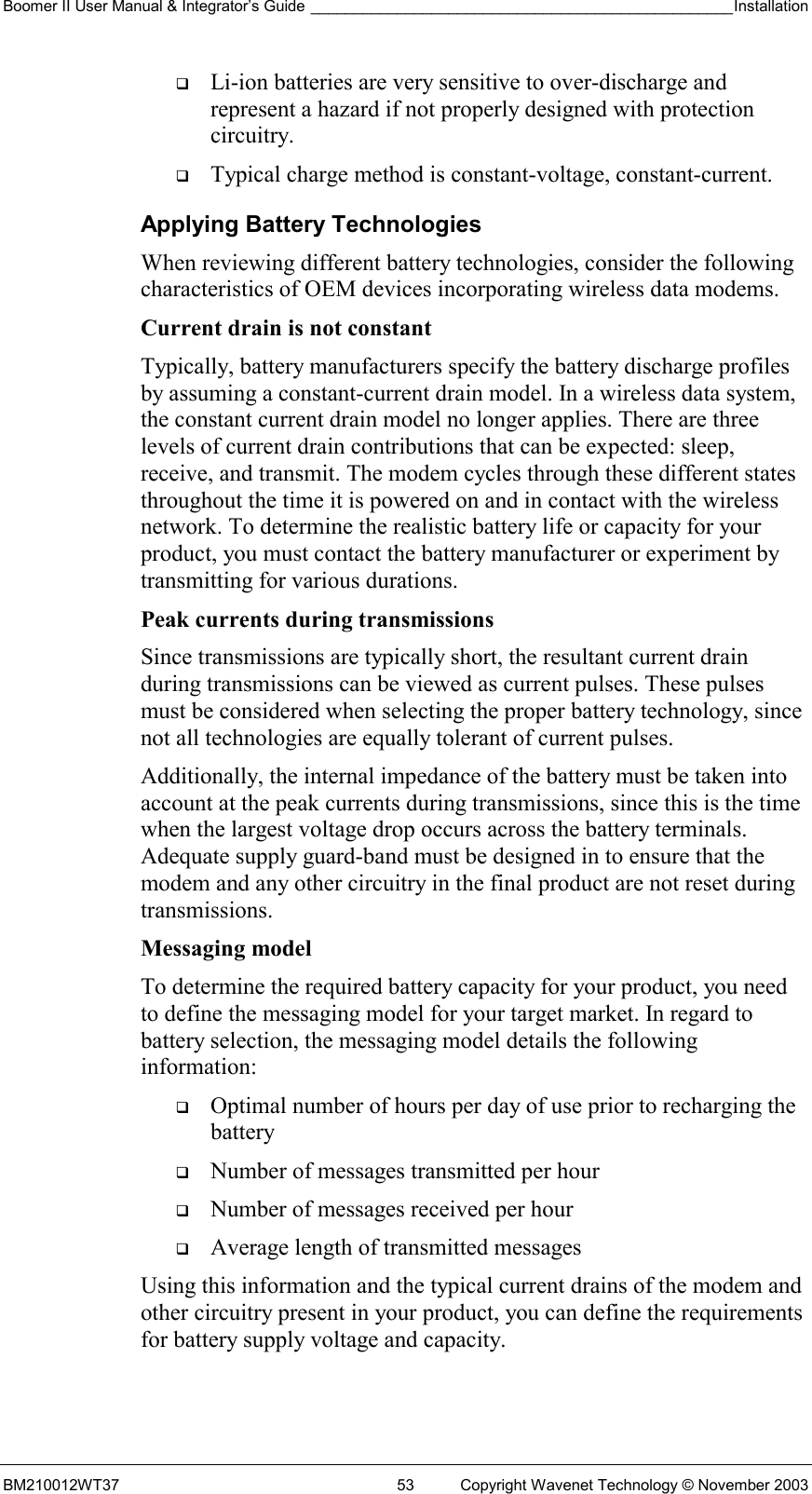 Boomer II User Manual &amp; Integrator’s Guide _________________________________________________Installation  BM210012WT37  53  Copyright Wavenet Technology © November 2003   Li-ion batteries are very sensitive to over-discharge and represent a hazard if not properly designed with protection circuitry.   Typical charge method is constant-voltage, constant-current. Applying Battery Technologies When reviewing different battery technologies, consider the following characteristics of OEM devices incorporating wireless data modems. Current drain is not constant  Typically, battery manufacturers specify the battery discharge profiles by assuming a constant-current drain model. In a wireless data system, the constant current drain model no longer applies. There are three levels of current drain contributions that can be expected: sleep, receive, and transmit. The modem cycles through these different states throughout the time it is powered on and in contact with the wireless network. To determine the realistic battery life or capacity for your product, you must contact the battery manufacturer or experiment by transmitting for various durations. Peak currents during transmissions Since transmissions are typically short, the resultant current drain during transmissions can be viewed as current pulses. These pulses must be considered when selecting the proper battery technology, since not all technologies are equally tolerant of current pulses. Additionally, the internal impedance of the battery must be taken into account at the peak currents during transmissions, since this is the time when the largest voltage drop occurs across the battery terminals. Adequate supply guard-band must be designed in to ensure that the modem and any other circuitry in the final product are not reset during transmissions.  Messaging model To determine the required battery capacity for your product, you need to define the messaging model for your target market. In regard to battery selection, the messaging model details the following information:   Optimal number of hours per day of use prior to recharging the battery   Number of messages transmitted per hour   Number of messages received per hour   Average length of transmitted messages Using this information and the typical current drains of the modem and other circuitry present in your product, you can define the requirements for battery supply voltage and capacity. 