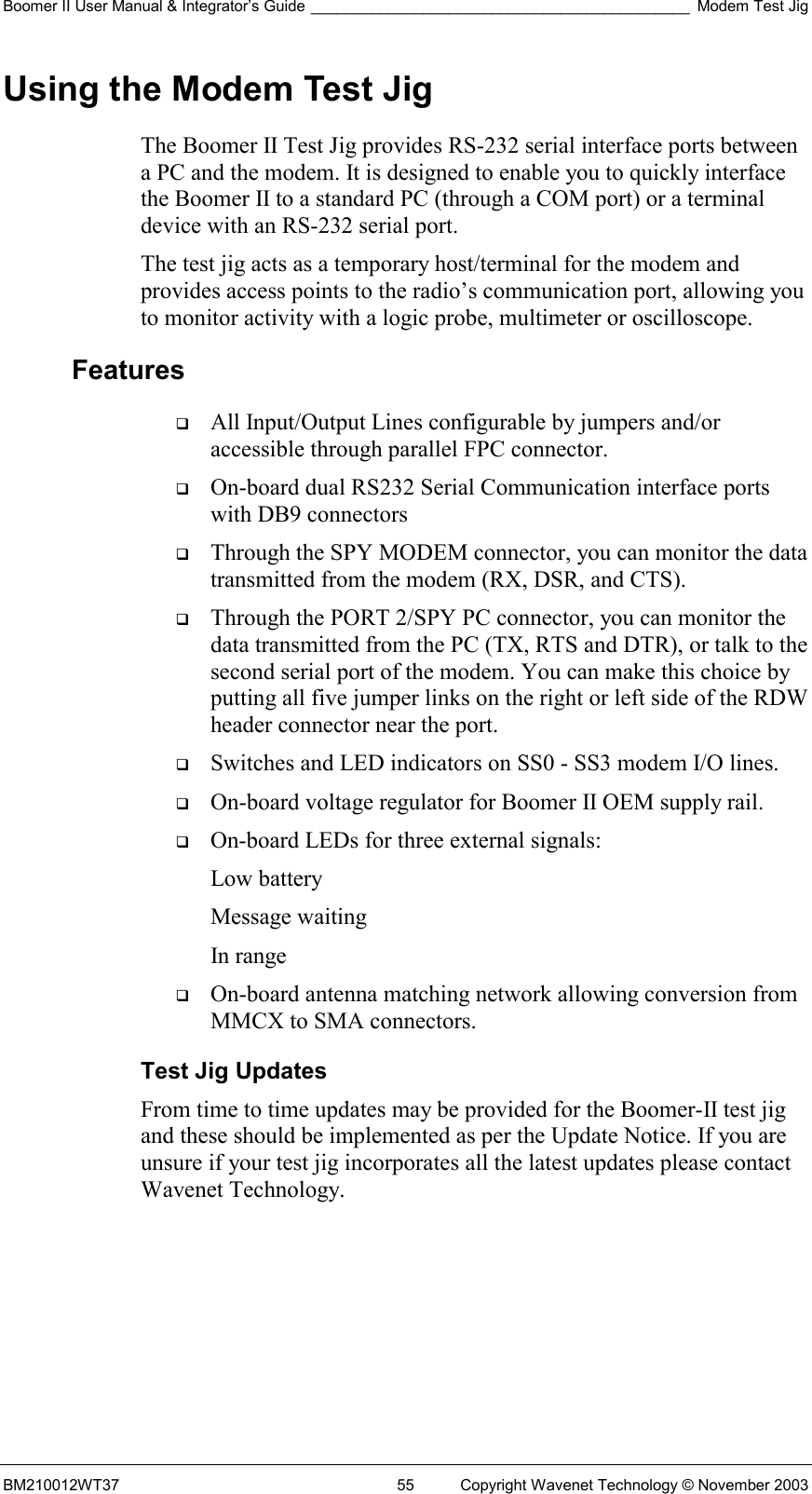 Boomer II User Manual &amp; Integrator’s Guide ____________________________________________ Modem Test Jig BM210012WT37  55  Copyright Wavenet Technology © November 2003 Using the Modem Test Jig The Boomer II Test Jig provides RS-232 serial interface ports between a PC and the modem. It is designed to enable you to quickly interface the Boomer II to a standard PC (through a COM port) or a terminal device with an RS-232 serial port.  The test jig acts as a temporary host/terminal for the modem and provides access points to the radio’s communication port, allowing you to monitor activity with a logic probe, multimeter or oscilloscope. Features   All Input/Output Lines configurable by jumpers and/or accessible through parallel FPC connector.   On-board dual RS232 Serial Communication interface ports with DB9 connectors   Through the SPY MODEM connector, you can monitor the data transmitted from the modem (RX, DSR, and CTS).   Through the PORT 2/SPY PC connector, you can monitor the data transmitted from the PC (TX, RTS and DTR), or talk to the second serial port of the modem. You can make this choice by putting all five jumper links on the right or left side of the RDW header connector near the port.   Switches and LED indicators on SS0 - SS3 modem I/O lines.   On-board voltage regulator for Boomer II OEM supply rail.   On-board LEDs for three external signals: Low battery Message waiting In range   On-board antenna matching network allowing conversion from MMCX to SMA connectors. Test Jig Updates From time to time updates may be provided for the Boomer-II test jig and these should be implemented as per the Update Notice. If you are unsure if your test jig incorporates all the latest updates please contact Wavenet Technology.    