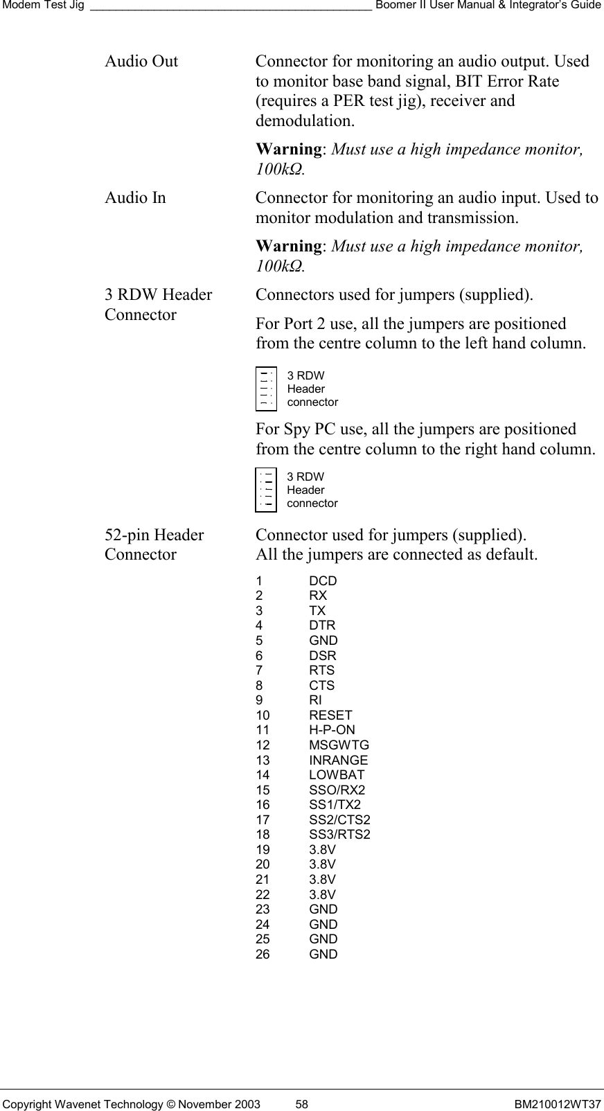 Modem Test Jig ____________________________________________ Boomer II User Manual &amp; Integrator’s Guide Copyright Wavenet Technology © November 2003  58  BM210012WT37 Audio Out  Connector for monitoring an audio output. Used to monitor base band signal, BIT Error Rate (requires a PER test jig), receiver and demodulation. Warning: Must use a high impedance monitor, 100kΩ. Audio In  Connector for monitoring an audio input. Used to monitor modulation and transmission. Warning: Must use a high impedance monitor, 100kΩ. 3 RDW Header Connector Connectors used for jumpers (supplied).  For Port 2 use, all the jumpers are positioned from the centre column to the left hand column.   For Spy PC use, all the jumpers are positioned from the centre column to the right hand column.   52-pin Header Connector Connector used for jumpers (supplied).  All the jumpers are connected as default. 1 DCD 2 RX 3 TX 4 DTR 5 GND 6 DSR 7 RTS 8 CTS 9 RI 10 RESET 11 H-P-ON 12 MSGWTG 13 INRANGE 14 LOWBAT 15 SSO/RX2 16 SS1/TX2 17 SS2/CTS2 18 SS3/RTS2 19 3.8V 20 3.8V 21 3.8V 22 3.8V 23 GND 24 GND 25 GND 26 GND  3 RDW Header  connector 3 RDW Header  connector 