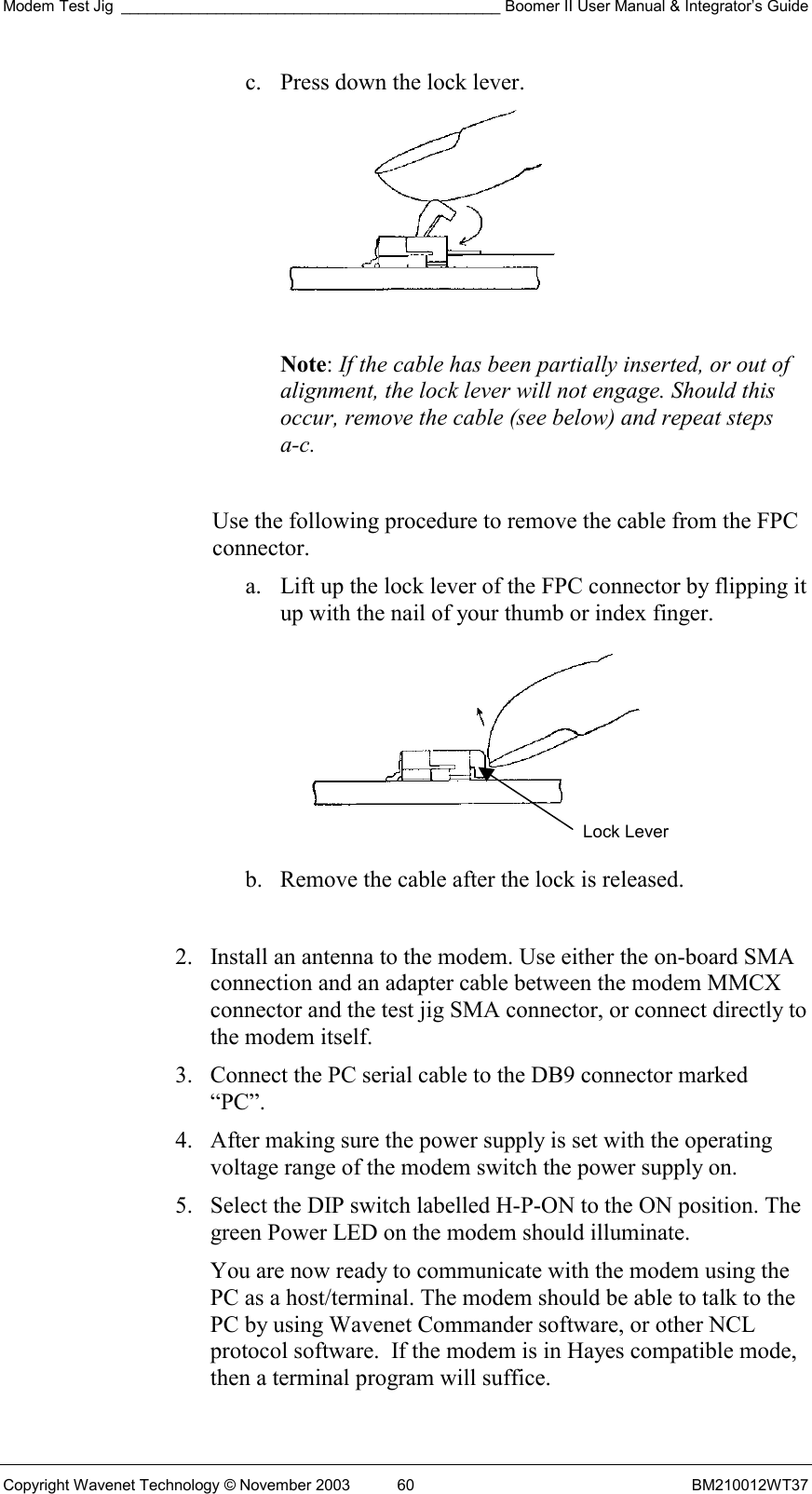 Modem Test Jig ____________________________________________ Boomer II User Manual &amp; Integrator’s Guide Copyright Wavenet Technology © November 2003  60  BM210012WT37 c.  Press down the lock lever.   Note: If the cable has been partially inserted, or out of alignment, the lock lever will not engage. Should this occur, remove the cable (see below) and repeat steps a-c.  Use the following procedure to remove the cable from the FPC connector. a.  Lift up the lock lever of the FPC connector by flipping it up with the nail of your thumb or index finger.   b.  Remove the cable after the lock is released.  2.  Install an antenna to the modem. Use either the on-board SMA connection and an adapter cable between the modem MMCX connector and the test jig SMA connector, or connect directly to the modem itself. 3.  Connect the PC serial cable to the DB9 connector marked “PC”.  4.  After making sure the power supply is set with the operating voltage range of the modem switch the power supply on. 5.  Select the DIP switch labelled H-P-ON to the ON position. The green Power LED on the modem should illuminate. You are now ready to communicate with the modem using the PC as a host/terminal. The modem should be able to talk to the PC by using Wavenet Commander software, or other NCL protocol software.  If the modem is in Hayes compatible mode, then a terminal program will suffice. Lock Lever 