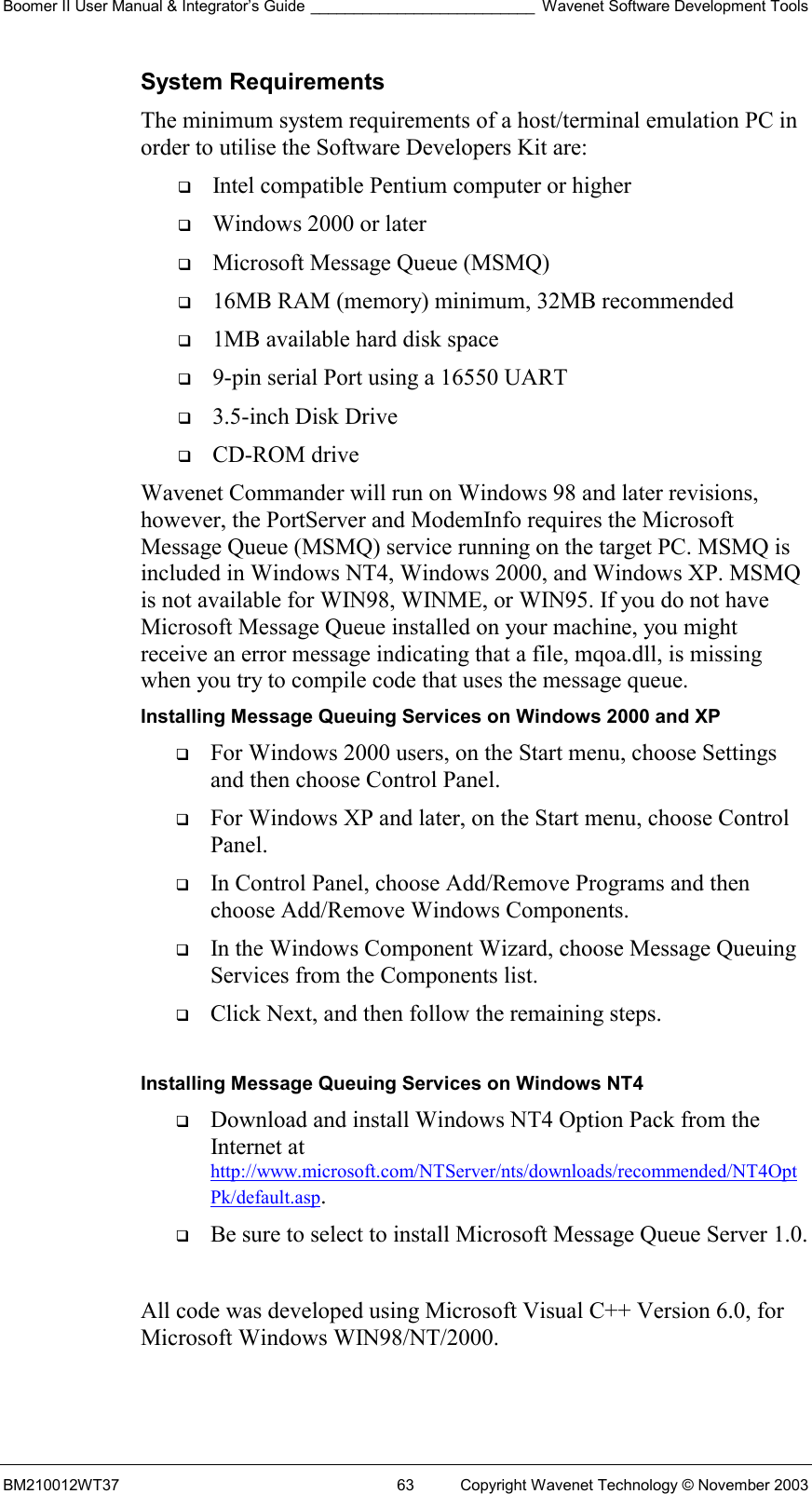 Boomer II User Manual &amp; Integrator’s Guide __________________________ Wavenet Software Development Tools BM210012WT37  63  Copyright Wavenet Technology © November 2003 System Requirements The minimum system requirements of a host/terminal emulation PC in order to utilise the Software Developers Kit are:   Intel compatible Pentium computer or higher   Windows 2000 or later   Microsoft Message Queue (MSMQ)   16MB RAM (memory) minimum, 32MB recommended   1MB available hard disk space   9-pin serial Port using a 16550 UART   3.5-inch Disk Drive   CD-ROM drive Wavenet Commander will run on Windows 98 and later revisions, however, the PortServer and ModemInfo requires the Microsoft Message Queue (MSMQ) service running on the target PC. MSMQ is included in Windows NT4, Windows 2000, and Windows XP. MSMQ is not available for WIN98, WINME, or WIN95. If you do not have Microsoft Message Queue installed on your machine, you might receive an error message indicating that a file, mqoa.dll, is missing when you try to compile code that uses the message queue. Installing Message Queuing Services on Windows 2000 and XP   For Windows 2000 users, on the Start menu, choose Settings and then choose Control Panel.    For Windows XP and later, on the Start menu, choose Control Panel.    In Control Panel, choose Add/Remove Programs and then choose Add/Remove Windows Components.    In the Windows Component Wizard, choose Message Queuing Services from the Components list.    Click Next, and then follow the remaining steps.   Installing Message Queuing Services on Windows NT4   Download and install Windows NT4 Option Pack from the Internet at http://www.microsoft.com/NTServer/nts/downloads/recommended/NT4OptPk/default.asp.    Be sure to select to install Microsoft Message Queue Server 1.0.   All code was developed using Microsoft Visual C++ Version 6.0, for Microsoft Windows WIN98/NT/2000.  