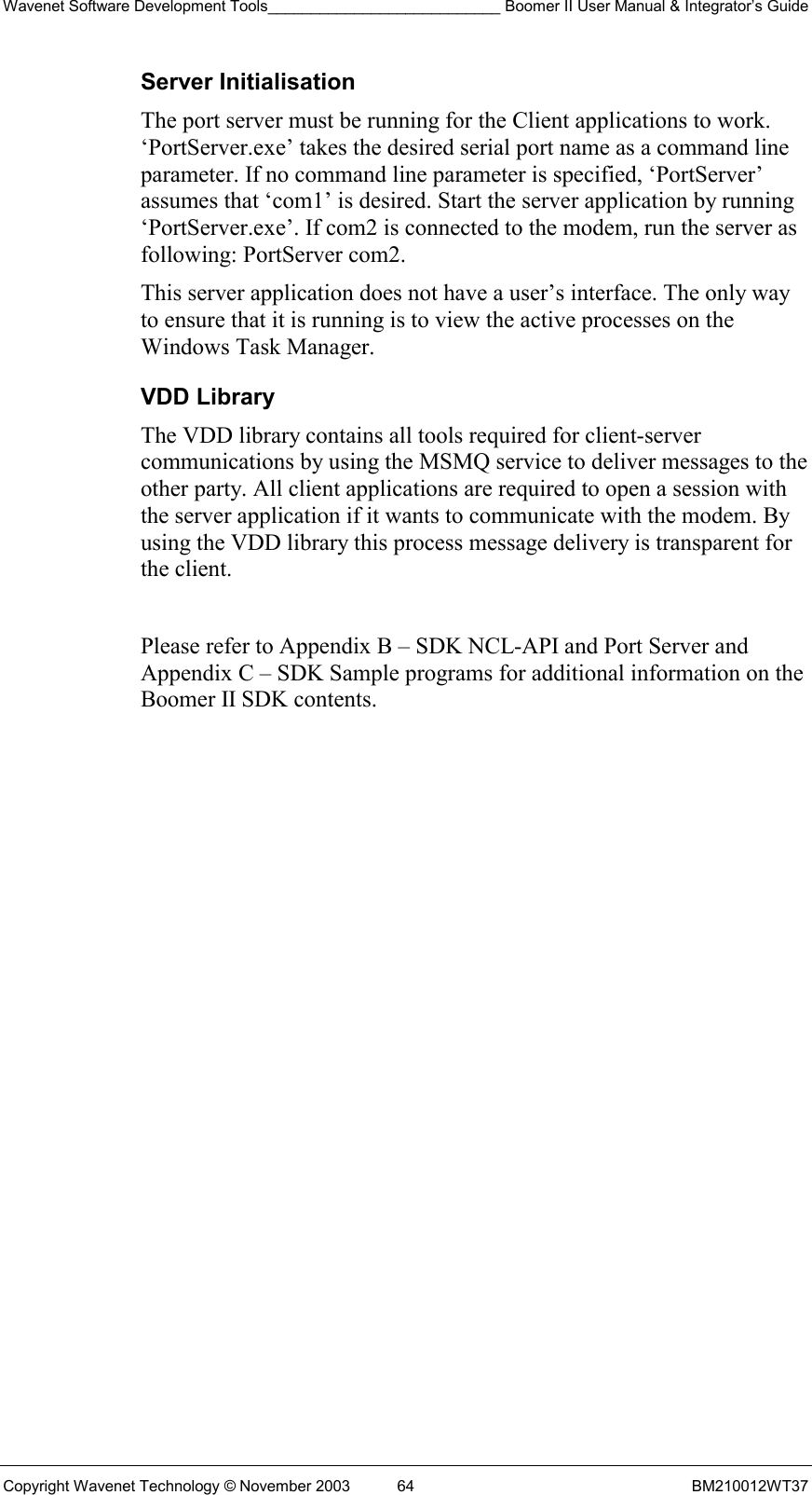 Wavenet Software Development Tools___________________________ Boomer II User Manual &amp; Integrator’s Guide Copyright Wavenet Technology © November 2003  64  BM210012WT37 Server Initialisation The port server must be running for the Client applications to work. ‘PortServer.exe’ takes the desired serial port name as a command line parameter. If no command line parameter is specified, ‘PortServer’ assumes that ‘com1’ is desired. Start the server application by running ‘PortServer.exe’. If com2 is connected to the modem, run the server as following: PortServer com2.  This server application does not have a user’s interface. The only way to ensure that it is running is to view the active processes on the Windows Task Manager.  VDD Library The VDD library contains all tools required for client-server communications by using the MSMQ service to deliver messages to the other party. All client applications are required to open a session with the server application if it wants to communicate with the modem. By using the VDD library this process message delivery is transparent for the client.   Please refer to Appendix B – SDK NCL-API and Port Server and Appendix C – SDK Sample programs for additional information on the Boomer II SDK contents.  