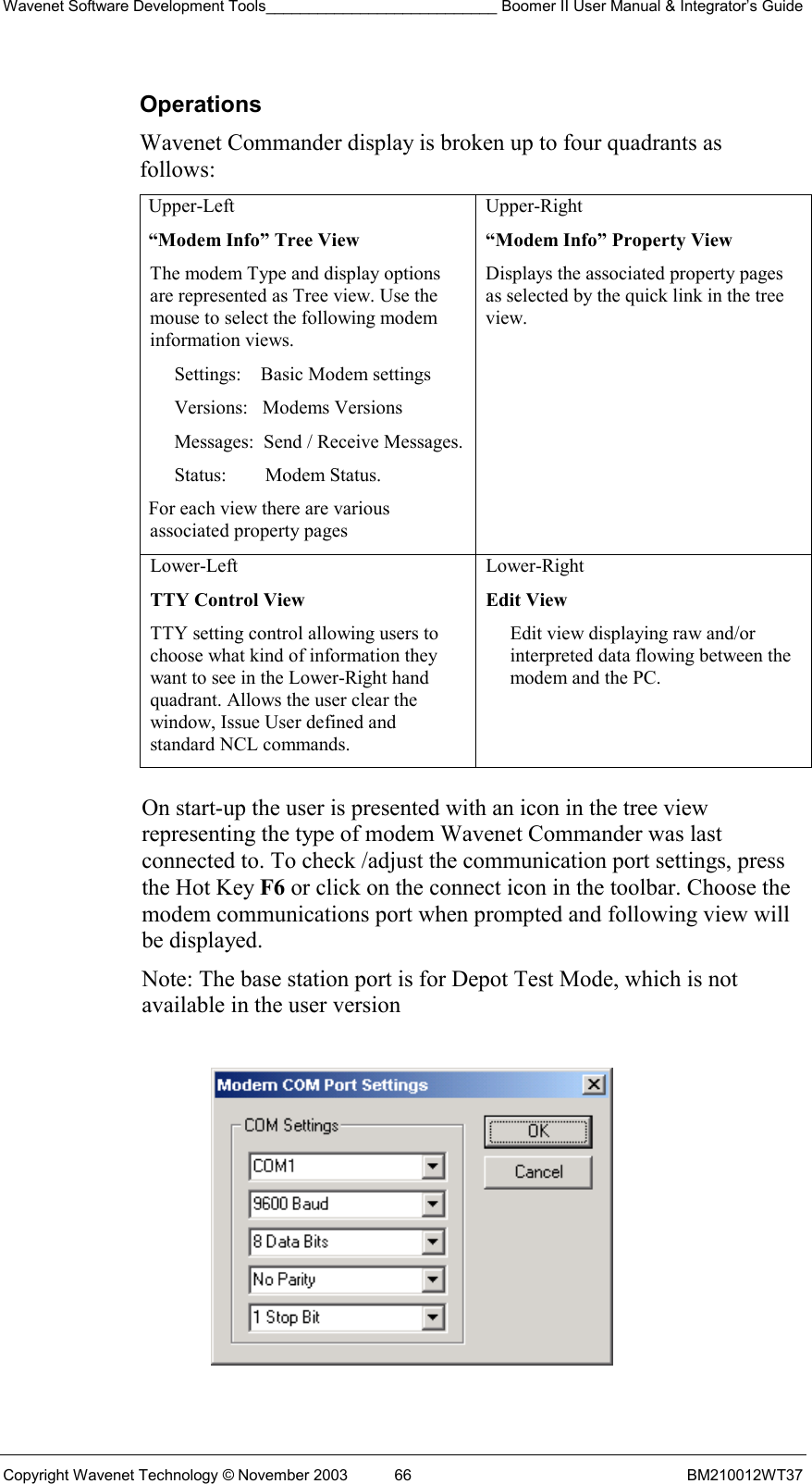 Wavenet Software Development Tools___________________________ Boomer II User Manual &amp; Integrator’s Guide Copyright Wavenet Technology © November 2003  66  BM210012WT37 Operations Wavenet Commander display is broken up to four quadrants as follows: Upper-Left “Modem Info” Tree View The modem Type and display options are represented as Tree view. Use the mouse to select the following modem information views. Settings:    Basic Modem settings Versions:   Modems Versions Messages:  Send / Receive Messages. Status:        Modem Status. For each view there are various associated property pages Upper-Right  “Modem Info” Property View Displays the associated property pages as selected by the quick link in the tree view. Lower-Left  TTY Control View TTY setting control allowing users to choose what kind of information they want to see in the Lower-Right hand quadrant. Allows the user clear the window, Issue User defined and standard NCL commands. Lower-Right  Edit View Edit view displaying raw and/or interpreted data flowing between the modem and the PC.  On start-up the user is presented with an icon in the tree view representing the type of modem Wavenet Commander was last connected to. To check /adjust the communication port settings, press the Hot Key F6 or click on the connect icon in the toolbar. Choose the modem communications port when prompted and following view will be displayed.  Note: The base station port is for Depot Test Mode, which is not available in the user version    