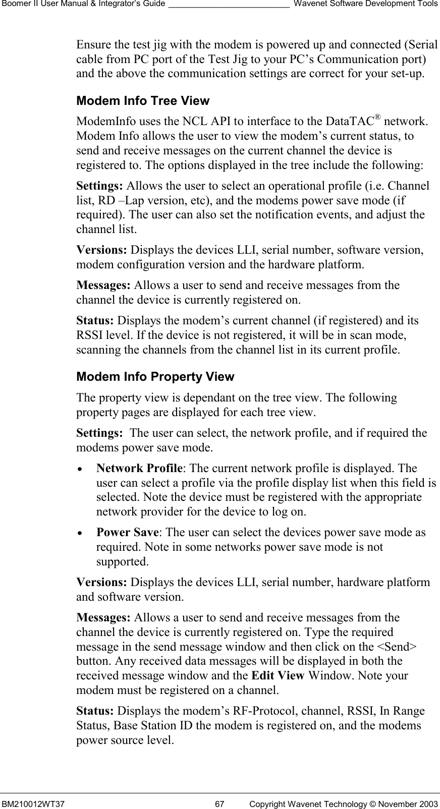 Boomer II User Manual &amp; Integrator’s Guide __________________________ Wavenet Software Development Tools BM210012WT37  67  Copyright Wavenet Technology © November 2003 Ensure the test jig with the modem is powered up and connected (Serial cable from PC port of the Test Jig to your PC’s Communication port) and the above the communication settings are correct for your set-up. Modem Info Tree View ModemInfo uses the NCL API to interface to the DataTAC® network. Modem Info allows the user to view the modem’s current status, to send and receive messages on the current channel the device is registered to. The options displayed in the tree include the following: Settings: Allows the user to select an operational profile (i.e. Channel list, RD –Lap version, etc), and the modems power save mode (if required). The user can also set the notification events, and adjust the channel list. Versions: Displays the devices LLI, serial number, software version, modem configuration version and the hardware platform. Messages: Allows a user to send and receive messages from the channel the device is currently registered on. Status: Displays the modem’s current channel (if registered) and its RSSI level. If the device is not registered, it will be in scan mode, scanning the channels from the channel list in its current profile. Modem Info Property View The property view is dependant on the tree view. The following property pages are displayed for each tree view. Settings:  The user can select, the network profile, and if required the modems power save mode.  •  Network Profile: The current network profile is displayed. The user can select a profile via the profile display list when this field is selected. Note the device must be registered with the appropriate network provider for the device to log on.  •  Power Save: The user can select the devices power save mode as required. Note in some networks power save mode is not supported. Versions: Displays the devices LLI, serial number, hardware platform and software version. Messages: Allows a user to send and receive messages from the channel the device is currently registered on. Type the required message in the send message window and then click on the &lt;Send&gt; button. Any received data messages will be displayed in both the received message window and the Edit View Window. Note your modem must be registered on a channel. Status: Displays the modem’s RF-Protocol, channel, RSSI, In Range Status, Base Station ID the modem is registered on, and the modems power source level. 