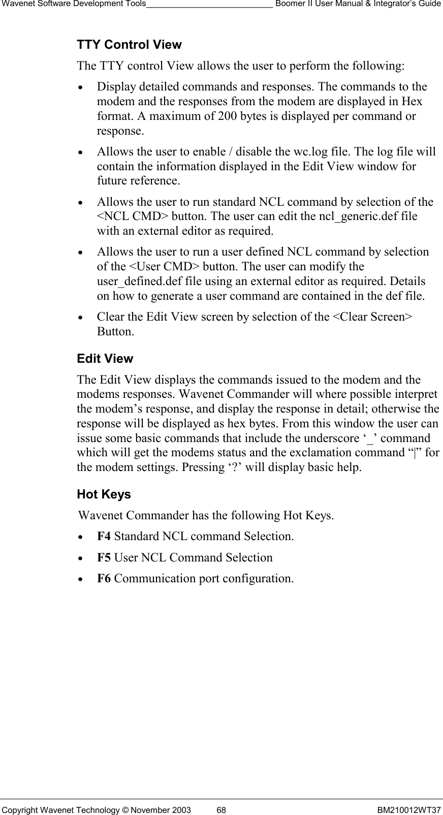 Wavenet Software Development Tools___________________________ Boomer II User Manual &amp; Integrator’s Guide Copyright Wavenet Technology © November 2003  68  BM210012WT37 TTY Control View The TTY control View allows the user to perform the following: •  Display detailed commands and responses. The commands to the modem and the responses from the modem are displayed in Hex format. A maximum of 200 bytes is displayed per command or response. •  Allows the user to enable / disable the wc.log file. The log file will contain the information displayed in the Edit View window for future reference. •  Allows the user to run standard NCL command by selection of the &lt;NCL CMD&gt; button. The user can edit the ncl_generic.def file with an external editor as required. •  Allows the user to run a user defined NCL command by selection of the &lt;User CMD&gt; button. The user can modify the user_defined.def file using an external editor as required. Details on how to generate a user command are contained in the def file. •  Clear the Edit View screen by selection of the &lt;Clear Screen&gt; Button. Edit View The Edit View displays the commands issued to the modem and the modems responses. Wavenet Commander will where possible interpret the modem’s response, and display the response in detail; otherwise the response will be displayed as hex bytes. From this window the user can issue some basic commands that include the underscore ‘_’ command which will get the modems status and the exclamation command “|” for the modem settings. Pressing ‘?’ will display basic help. Hot Keys Wavenet Commander has the following Hot Keys. •  F4 Standard NCL command Selection. •  F5 User NCL Command Selection •  F6 Communication port configuration.  