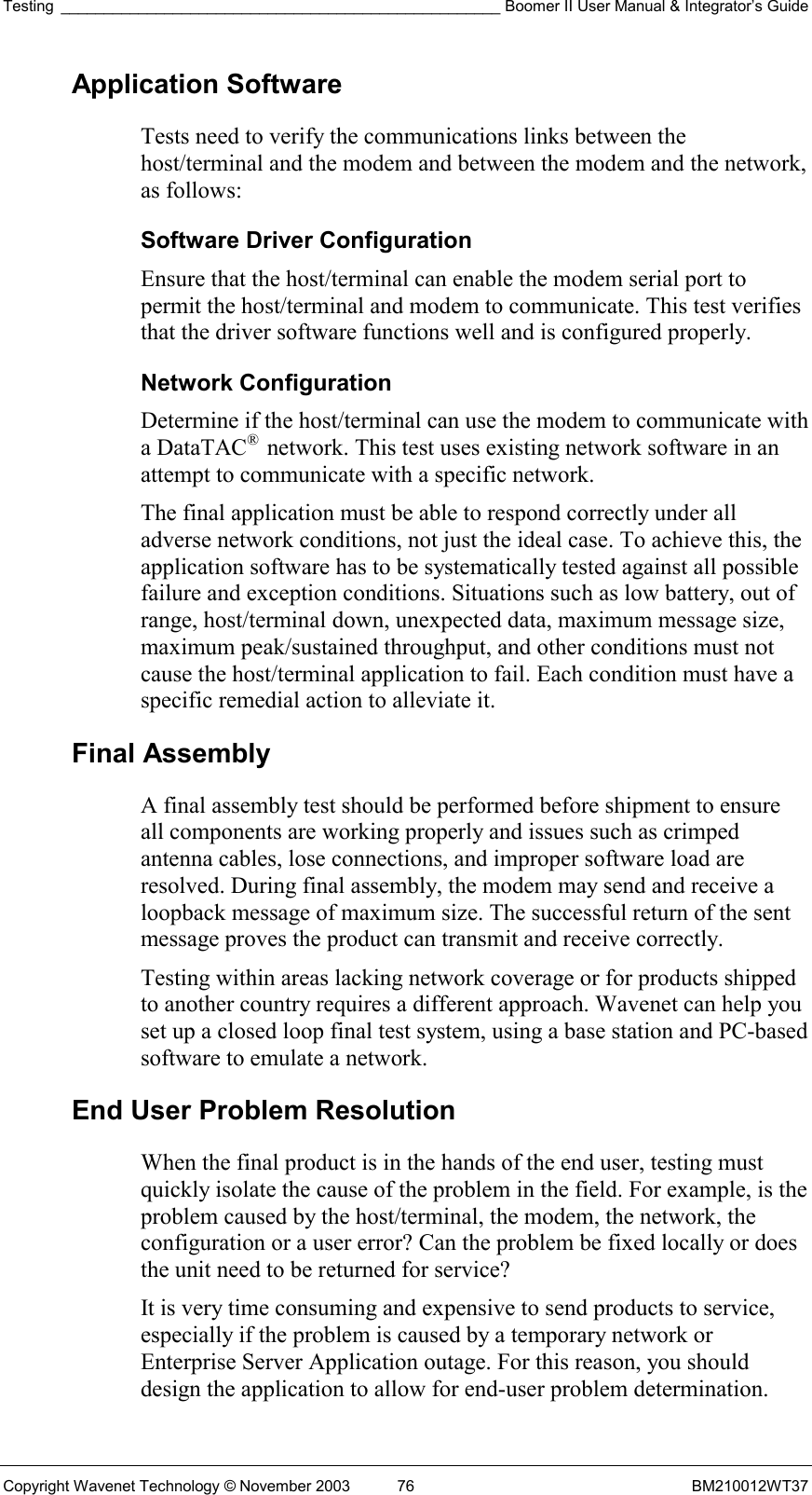 Testing ___________________________________________________ Boomer II User Manual &amp; Integrator’s Guide Copyright Wavenet Technology © November 2003  76  BM210012WT37 Application Software Tests need to verify the communications links between the host/terminal and the modem and between the modem and the network, as follows: Software Driver Configuration Ensure that the host/terminal can enable the modem serial port to permit the host/terminal and modem to communicate. This test verifies that the driver software functions well and is configured properly. Network Configuration Determine if the host/terminal can use the modem to communicate with a DataTAC®  network. This test uses existing network software in an attempt to communicate with a specific network. The final application must be able to respond correctly under all adverse network conditions, not just the ideal case. To achieve this, the application software has to be systematically tested against all possible failure and exception conditions. Situations such as low battery, out of range, host/terminal down, unexpected data, maximum message size, maximum peak/sustained throughput, and other conditions must not cause the host/terminal application to fail. Each condition must have a specific remedial action to alleviate it. Final Assembly A final assembly test should be performed before shipment to ensure all components are working properly and issues such as crimped antenna cables, lose connections, and improper software load are resolved. During final assembly, the modem may send and receive a loopback message of maximum size. The successful return of the sent message proves the product can transmit and receive correctly. Testing within areas lacking network coverage or for products shipped to another country requires a different approach. Wavenet can help you set up a closed loop final test system, using a base station and PC-based software to emulate a network.  End User Problem Resolution When the final product is in the hands of the end user, testing must quickly isolate the cause of the problem in the field. For example, is the problem caused by the host/terminal, the modem, the network, the configuration or a user error? Can the problem be fixed locally or does the unit need to be returned for service? It is very time consuming and expensive to send products to service, especially if the problem is caused by a temporary network or Enterprise Server Application outage. For this reason, you should design the application to allow for end-user problem determination. 