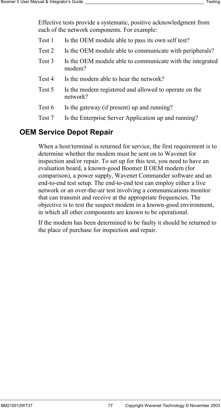 Boomer II User Manual &amp; Integrator’s Guide ___________________________________________________ Testing BM210012WT37  77  Copyright Wavenet Technology © November 2003 Effective tests provide a systematic, positive acknowledgment from each of the network components. For example: Test 1   Is the OEM module able to pass its own self test? Test 2   Is the OEM module able to communicate with peripherals? Test 3   Is the OEM module able to communicate with the integrated modem? Test 4   Is the modem able to hear the network? Test 5   Is the modem registered and allowed to operate on the network? Test 6   Is the gateway (if present) up and running? Test 7   Is the Enterprise Server Application up and running? OEM Service Depot Repair When a host/terminal is returned for service, the first requirement is to determine whether the modem must be sent on to Wavenet for inspection and/or repair. To set up for this test, you need to have an evaluation board, a known-good Boomer II OEM modem (for comparison), a power supply, Wavenet Commander software and an end-to-end test setup. The end-to-end test can employ either a live network or an over-the-air test involving a communications monitor that can transmit and receive at the appropriate frequencies. The objective is to test the suspect modem in a known-good environment, in which all other components are known to be operational.  If the modem has been determined to be faulty it should be returned to the place of purchase for inspection and repair. 