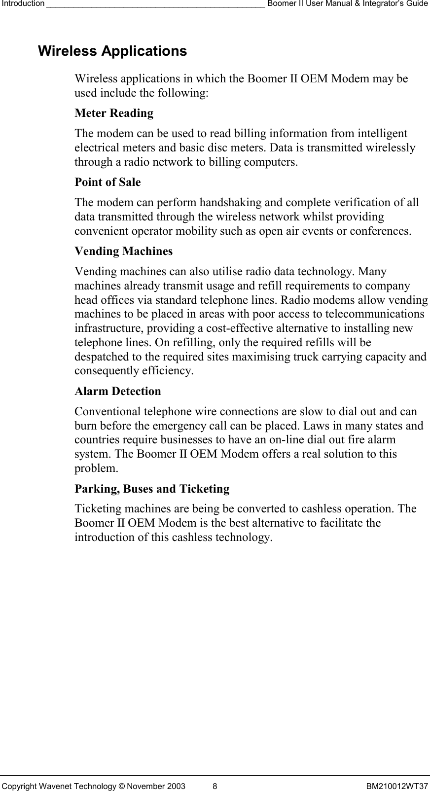 Introduction ________________________________________________ Boomer II User Manual &amp; Integrator’s Guide Copyright Wavenet Technology © November 2003  8  BM210012WT37 Wireless Applications Wireless applications in which the Boomer II OEM Modem may be used include the following: Meter Reading The modem can be used to read billing information from intelligent electrical meters and basic disc meters. Data is transmitted wirelessly through a radio network to billing computers.  Point of Sale The modem can perform handshaking and complete verification of all data transmitted through the wireless network whilst providing convenient operator mobility such as open air events or conferences. Vending Machines Vending machines can also utilise radio data technology. Many machines already transmit usage and refill requirements to company head offices via standard telephone lines. Radio modems allow vending machines to be placed in areas with poor access to telecommunications infrastructure, providing a cost-effective alternative to installing new telephone lines. On refilling, only the required refills will be despatched to the required sites maximising truck carrying capacity and consequently efficiency.  Alarm Detection Conventional telephone wire connections are slow to dial out and can burn before the emergency call can be placed. Laws in many states and countries require businesses to have an on-line dial out fire alarm system. The Boomer II OEM Modem offers a real solution to this problem. Parking, Buses and Ticketing Ticketing machines are being be converted to cashless operation. The Boomer II OEM Modem is the best alternative to facilitate the introduction of this cashless technology. 