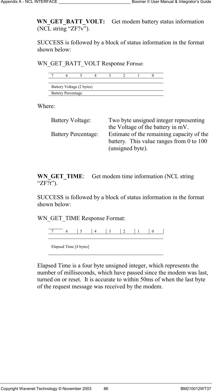 Appendix A - NCL INTERFACE ________________________________ Boomer II User Manual &amp; Integrator’s Guide Copyright Wavenet Technology © November 2003  86  BM210012WT37 WN_GET_BATT_VOLT:   Get modem battery status information  (NCL string “ZF?v”).  SUCCESS is followed by a block of status information in the format shown below:  WN_GET_BATT_VOLT Response Format:  7 6 5 4 3 2 1 0   Battery Voltage (2 bytes) Battery Percentage    Where:  Battery Voltage:  Two byte unsigned integer representing the Voltage of the battery in mV. Battery Percentage:  Estimate of the remaining capacity of the battery.  This value ranges from 0 to 100 (unsigned byte).    WN_GET_TIME:  Get modem time information (NCL string “ZF?t”).  SUCCESS is followed by a block of status information in the format  shown below:   WN_GET_TIME Response Format:  7 6 5 4 3 2 1 0  Elapsed Time [4 bytes]  Elapsed Time is a four byte unsigned integer, which represents the  number of milliseconds, which have passed since the modem was last,  turned on or reset.  It is accurate to within 50ms of when the last byte  of the request message was received by the modem.    