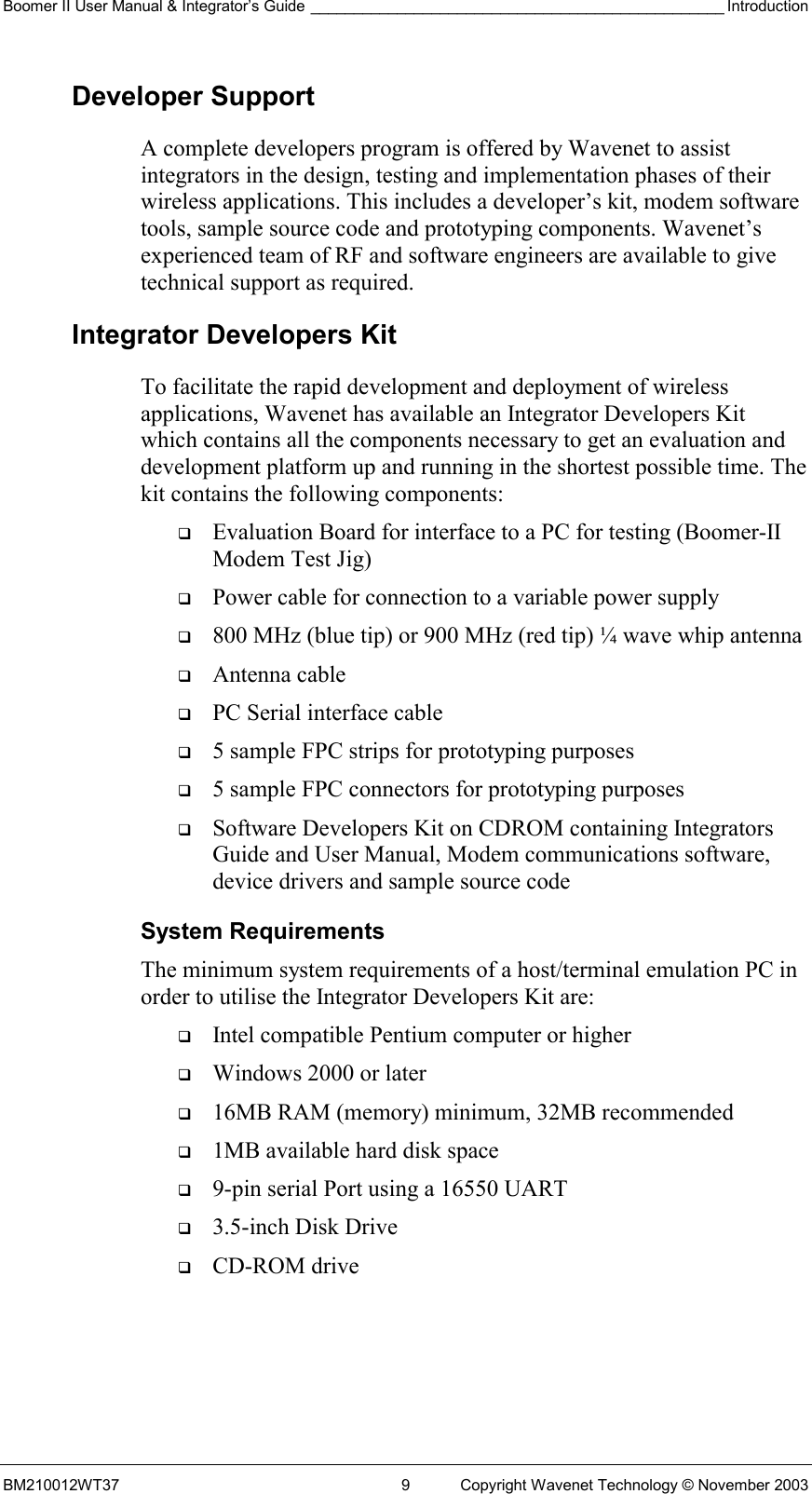 Boomer II User Manual &amp; Integrator’s Guide ________________________________________________ Introduction BM210012WT37  9  Copyright Wavenet Technology © November 2003 Developer Support A complete developers program is offered by Wavenet to assist integrators in the design, testing and implementation phases of their wireless applications. This includes a developer’s kit, modem software tools, sample source code and prototyping components. Wavenet’s experienced team of RF and software engineers are available to give technical support as required.  Integrator Developers Kit To facilitate the rapid development and deployment of wireless applications, Wavenet has available an Integrator Developers Kit which contains all the components necessary to get an evaluation and development platform up and running in the shortest possible time. The kit contains the following components:   Evaluation Board for interface to a PC for testing (Boomer-II Modem Test Jig)   Power cable for connection to a variable power supply   800 MHz (blue tip) or 900 MHz (red tip) ¼ wave whip antenna   Antenna cable   PC Serial interface cable   5 sample FPC strips for prototyping purposes   5 sample FPC connectors for prototyping purposes   Software Developers Kit on CDROM containing Integrators Guide and User Manual, Modem communications software, device drivers and sample source code System Requirements The minimum system requirements of a host/terminal emulation PC in order to utilise the Integrator Developers Kit are:   Intel compatible Pentium computer or higher   Windows 2000 or later   16MB RAM (memory) minimum, 32MB recommended   1MB available hard disk space   9-pin serial Port using a 16550 UART   3.5-inch Disk Drive   CD-ROM drive 